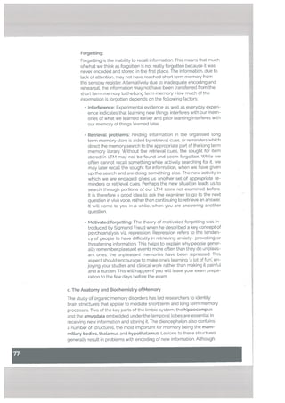 Forgetting:
Forgetting is the inability to recall information. This means that much
of what we think as forgotten is not reatly forgotten because it was
never encoded and stored in the first ptace. The information, due to
tack of attention, may not have reached short term memory from
the sensory register. Alternatively due to inadequate encoding and
rehearsaL the information may not have been transferred from the
short term memory to the tong term memory. How much of the
information is forgotten depends on the following factors:
• Interference: Experimental evidence as well as everyday experi
ence indicates that learning new things interferes with our mem
ories of what we learned earlier and prior learning interferes with
our memory of things learned later.
• Retrieval problems: Finding information in the organised long
term memory store is aided by retrieval cues, or reminders which
direct the memory search to the appropriate part of the tong term
memory Ubrary. Without the retrievat cues, the sought for item
stored in LIM may not be found and seem forgotten. While we
often cannot recall something while actively searching for it, we
may later recall the sought for information, when we have given
up the search and are doing something else. The new activity in
which we are engaged gives us another set of appropriate re
minders or retrieval cues. Perhaps the new situation leads us to
search through portions of our LTM store not examined before.
It is therefore a good idea to ask the examiner to go to the next
question in viva voce, rather than continuing to retrieve an answer.
It will come to you in a while, when you are answering another
question.
Motivated forgetting: The theory of motivated forgetting was in
troduced by Sigmund Freud when he described a key concept of
psychoanalysis viz, repression. Repression refers to the tenden
cy of people to have difficulty in retrieving anxiety- provoking or
threatening information. This helps to explain why people gener
ally remember pleasant events more often than they do unpleas
ant ones: the unpleasant memories have been repressed. This
aspect should encourage to make ones learning a lot of fun, en
joying your studies and clinical work rather than making it painful
and a burden. This will happen if you will leave your exam prepa
ration to the few days before the exam.
c. The Anatomy and Biochemistry of Memory
The study of organic memory disorders has ted researchers to identify
brain structures that appear to mediate short term and long term memory
processes. Two of the key parts of the limbic system, the hippocampus
and the amygdata embedded under the temporal lobes are essential in
receiving new information and storing it. The diencephalon also contains
a number of structures, the most important for memory being the mam
mitlary bodies, thalamus and hypothatamus. Lesions to these structures
generally result in problems with encoding of new information. Although
 