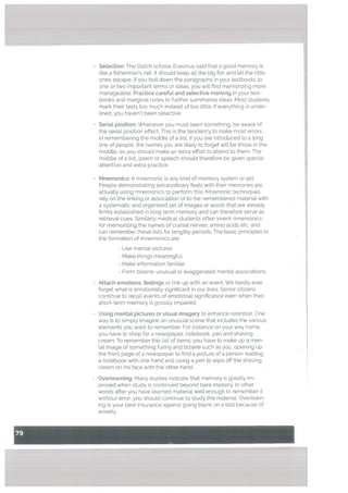• Selection: The Dutch scholar Erasmus said that a good memory is
like a fisherman’s net. It should keep all the big fish and let the little
ones escape. If you boil down the paragraphs in your textbooks to
one or two important terms or ideas, you will find memorizing more
manageable. Practice careful and setective marking in your text
books and marginal notes to further summarise ideas. Most students
mark their texts too much instead of too little. If everything is under
lined, you haven’t been selective.
Seriat position: Whenever you must learn something, be aware of
the serial position effect. This is the tendency to make most errors
in remembering the middle of a list. If you are introduced to a long
line of people, the names you are likely to forget will be those in the
middle, so you should make an extra effort to attend to them. The
middle of a list, poem or speech should therefore be given special
attention and extra practice.
• Mnemonics: A mnemonic is any kind of memory system or aid.
People demonstrating extraordinary feats with their memories are
actually using mnemonics to perform this. Mnemonic techniques
rely on the linking or association of to-be-remembered material with
a systematic and organised set of images or words that are already
firmly established in long term memory and can therefore serve as
retrieval cues. Similarly medical students often invent mnemonics
for memorizing the names of cranial nerves; amino acids etc. and
can remember these lists for lengthy periods. The basic principles in
the formation of mnemonics are:
- Use mental pictures
- Make things meaningful
- Make information familiar
- Form bizarre, unusual or exaggerated mental associations.
Attach emotions, feelings or link up with an event. We hardly ever
forget what is emotionally significant in our lives. Senior citizens
continue to recall events of emotional significance even when their
short-term memory is grossly impaired.
• Using mental pictures or visuaL imagery to enhance retention. One
way is to simply imagine an unusual scene that includes the various
elements you want to remember, For instance on your way home,
you have to shop for a newspaper, notebook, pen and shaving
cream. To remember this list of items, you have to make up a men
tal image of something funny and bizarre such as you, opening up
the front page of a newspaper to find a picture of a person reading
a notebook with one hand and using a pen to wipe off the shaving
cream on his face with the other hand.
• Overtearning: Many studies indicate that memory is greatly im
proved when study is continued beyond bare mastery. In other
words after you have learned material well enough to remember it
without error, you should continue to study the material. Overlearn
ing is your best insurance against going blank on a test because of
anxiety.
 