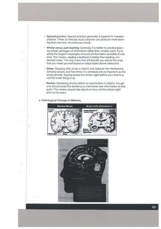 Spaced practice: Spaced practice generally is superior to massed
practice. Three 20 minutes study sessions can produce more learn
ing than one hour of continuous study.
• Whote versus part learning: Generally it is better to practice learn
ing whole packages of information rather than smaller parts. Try to
study the largest meaningful amount of information possible at one
time. This means, reading a textbook is better than reading con
densed notes. The only notes that will benefit you will be the ones
that you make yourself based on steps listed above (selection).
• Steep: Sleeping after study is helpful and reduces the interference.
Similarty breaks and free times in a schedule are as important as the
study periods. Staying awake the whole night before your exams is
not the smart thing to do
• Review: Reviewing shortly before an examination is helpfuL though
one should avoid the tendency to memorise new information at that
point. This review should take about an hour not the whole night
prior to the exam
e. Pathological Changes in Memory
Codu
Normal Brain Brain with Alzheimer’s
‘I-
 