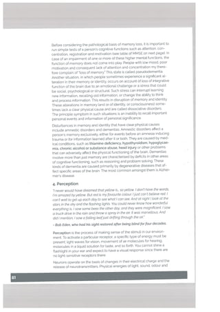 Before considering the pathological basis of memory toss, it is important to
run simple tests of a person’s cognitive functions such as attention, con
centration. registration and motivation (see table of MMSE on next page). In
case of an impairment of one or more of these higher mental functions, the
function of memory does not come into play. People with tow mood, poor
motivation and consequent Lack of attention and concentration my there
fore complain of Loss of memory.” This state is catted pseudodementia.
Another situation, in which people sometimes experience a significant al
teration in their memory or identity, occurs on account of loss of integrative
function of the brain due to an emotional challenge or a stress that could
be sociaL psychological or structurat. Such stress can interrupt learning
new information, recalling old information, or change the ability to think
and process information. This results in disruption of memory and identity.
These alterations in memory (and or of identity. or consciousness) some
times lack a clear physical cause and are called dissociative disorders.
The principle symptom in such situations is an inabitity to recall important
personal events and information of personal significance.
Disturbances in memory and identity that have clear physical causes
inctude amnestic disorders and dementias. Amnestic disorders affect a
person’s memory exclusively, either for events before an amnesia inducing
trauma or for information learned after it or both. They are caused by med
ical conditions, such as thiamine deficiency, hypothyroidism, hypogtycae
mia, chronic alcohot or substance abuse, head injury or other problems
that can adversely affect the physical functioning of the brain. Dementias
involve mote than just memory ate characterised by deficits in other areas
of cognitive functioning. such as reasoning and problem solving. These
kinds of dementia are caused primarily by degenerative diseases that af
fect specific areas of the brain. The most common amongst them is Alzhei
mer’s disease.
4. Perception
I never woutd hove dreamed that ye/tow is.. soyettow. I don’t have the words,
I’m amazed byyettow. But red is my favourite colour Ijust can’t believe red. I
can’t wait to get up each day to see what I can see. And at night I took at the
stars in the sky and the flashing tights. You coutd never know how wonderfut
everything is. Isaw some bees the other day, and they were magnificent. Isaw
a truck drive in the rain and throw a spray in the air It was marvellous. And
did I mention. i saw a fatting teafjust drifting through the air”
Bob Eden, who had his sight restored after being btind for four decades.
Perception is the process of making sense of the stimuli in our environ
ment. To activate a particular receptor. a specific type of energy must be
present: light waves for vision, movement of air molecules for hearing.
molecules in a liquid solution for taste, and so forth. You cannot shine a
flashlight in your ear and expect to have a visual response since there are
no light-sensitive receptors there.
Neurons operate on the basis of changes in their electrical charge and the
release of neurotransmitters. Physical energies of light. sound, odour and
 