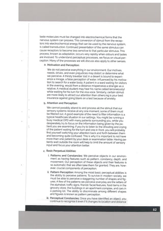 taste molecules must be changed into etectrochemical forms that the
nervous system can process. This conversion of stimuli from the recep
tors into etectrochemical energy that can be used by the nervous system,
is catted transduction. Continued presentation of the same stimutus can
cause receptors to become tess sensitive to that particular stimulus. This
process, known as adaptation, occurs very rapidLy when odours and tastes
are involved. To understand perceptual processes, we focus on visual per
ception. Many of the processes we wilt discuss also apply to other senses.
a. Motivation and Perception:
We do not perceive everything in our environment. Our motives,
needs, drives, and even prejudices may distort or determine what
we perceive. A thirsty traveller lost in a desert is bound to experi
ence a mirage, a false perception of water, influenced by his motiva
tion to search for a water body. A patient in a ward waiting for visitors
in the evening, would from a distance misperceive a stranger as a
relative. A medical student may hear his name called (erroneously)
while waiting for his turn for the viva voce. Similarly. certain stimuli
are more likely to attract our attention than others.ing is your best
insurance against going blank on a test because of anxiety.
b. Attention and Perception:
We cannot possibly attend to and process all the stimuli that our
sensory systems receive at any one moment; some of them must
be filtered out. A good example of the need to filter information is a
typical healthcare situation in our settings. You might be running a
busy medical OPD with many patients surrounding you, white you
desperately try to focus on the information being given by the pa
tient you are examining. If you try to listen to the shouting and crying
of the patient waiting for the turn and one in front, you will probably
find yourself switching your attention back and forth between them
and becoming quite confused. This is why it is important to not have
more than one patient by your desk or examination table. Having pa
tients wait outside the room will help to limit the amount of sensory
input and focus your attention better.
c. Basic Perpetual Abitities:
i. Patterns and Constancies: We perceive objects in our environ
ment as having features such as pattern, constancy, depth. and
movement. Our perception of these objects and their features is
so automatic that we often take them for granted. They are, how
ever, crucial components of perception.
ii. Pattern Perception: Among the most basic perceptual abilities is
the ability to perceive patterns. To survive in modern society, we
must be able to perceive a staggering numbor of shapes and fig
ures. A few of the patterns we perceive everyday are the letters of
the alphabet, traffic signs, friends facial features, food items in the
grocery store. the buildings in an apartment complex, and cars in
a parking lot. The ability to discriminate among different shapes
and figures is known as pattern perception.
iii. Perceptuat Constancies: Once you have identified an object, you
continue to recognise it even if it changes its location and distance
 