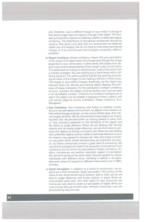 r
and, therefore, casts a different image on your retina. A change in
the retinal image does not signal a change in the object. This ten
dency to perceive objects as relatively stable is called perceptual
constancy. The importance of perceptual constancies should be
obvious; they allow us to deal with our environment as relatively
stable and unchanging. We do not have to treat every perceptual
change as if our environment had changed completely different
positions.
iv. Shape Constancy: Shape constancy means that your perception
of the shape ofan object does not change even though the image
projected on your retina does. In other words, the shape of an ob
ject is perceived independently of the image it casts on the retina.
This phenomenon is easy to demonstrate. Look at this book from
a number of angles. You see nothing but a book being held in dif
ferent positions. The same coutd be said for the opening and clos
ing of a door or the image of a car making a left turn in front of you.
The image on your retina changes drastically, yet the object you
perceive does not. Almost any moving object displays the prin
ciple of shape constancy. For the perception of shape constancy
to occur, however, the object must be famitiar and must be seen
in an identifiable context. If there is no context or background to
whfr-h the object can be related, it appears to float in space. and
you cannot judge its correct orientation. Shape constancy. thus,
disappears.
v. Size Constancy: Size constancy also helps us maintain consis
tency in our perceptual environment. As objects move toward us,
their retinal images enlarge; as they move farther away, their reti
nal images diminish. We do not perceive those objects as chang
ing their size, we perceive them as moving toward or away from
us. Size constancy depends on the familiarity of the object and
the ability to judge distance, When we are dealing with familiar
objects and can easilyjudge distances, we are more likely to per
ceive the objects as having a constant size. When we are dealing
with unfamiliar objects and our ability to estimate distance is poor.
the objects may appear to change size. Size and shape constan
cy may seem rather simple because they are automatic process
es, but these constancies involve a great deal of processing. We
use familiar background objects for purposes of comparison (size
constancy) and to anchor our perceptions (shape constancy). Au
ditory constancies are another important aspect of perception.
We perceive words as the same when they are spoken by various
individuals with different voices. Similarly a melody is recogniz
able even when it is played on different instruments and in differ
ent keys.
vi. Depth Perception: In addition to a world of constancies, we ex
perience a third dimension: depth perception. The surface of the
retina is two-dimensional (top to bottom, side to side). yet we are
able to judge distances and locate objects in space (three-di
mensionalty) quite well. Two main types of cues, binocular and
monocular, are used to create our perception of depth. Binocular
cues involve the use of both eyes, whereas monocular cues are
processed by only one eye.
 