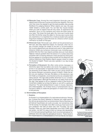 viii. Monocular Cues: Monocular cues, which can be perceived by ei
ther eye, also help determine depth. For example, when the cii
lary musctes change the shape of the lens in accommodation,
the muscle adjustments are sensed and used to help determine
distance. Artists use numerous monocular cues, including super
position (the fact that neat objects partialty obscure mote distant
objects), texture gradient (that the texture of a surface becomes
smoother with increasing distance), linear perspective (that paral
lel lines appear to converge as they recede into the distance), and
relative brightness (that brighter objects appear closer) to create
the illusion of depth. These cues also operate in our day-to-day
environment.
* ix. Perception of Movement: We often come across messages on
electronic signs that has letters and words that appear to move
across it. Our perception of separate words is created because of
the proximity of the letters that make up each group (word) and
the spaces between successive groups of letters. Unlike the let-
ters you are reading in this text, the letters on the electronic sign
are made up of separate, unconnected points we complete them
using closure. This sign adds another dimension to our consider
ation of perception: although the words do not really move across
the sign, they appear to do so. Apparent motion is the illusion of
movement created by turning the lights on and off in a particular
sequence. The same phenomenon is seen in movies, television,
and videocassettes. All of these forms of entertainment rely on
the brain’s ability to create the perception of motion from a series
of still pictures.
L
vii. Binocular Cues: Among the most important binocular cues are
adjustments of the eye muscles and binocular disparity. The mus
cles that move the eyeball to get the best possible view provide
feedback for judging distance. When objects are near, the eyes
rotate toward a centre point. You can feel the muscle tension
when you look at objects that are very close. To experience this
sensation, focus on this sentence and move the book closer to
your eyes. The closer the book gets, the more eye muscle strain
you feel; the farther away the object is, the less eye muscle strain
you experience. It is important for a medical student who spends
long hours reading to place the book at a distance which causes
minimal or no strain on the eyes.
D
.)
d. AbnormaLities of Perception
i. Illusions:
An illusion is a misperception of a real external stimulus. Percep
tion involves the brain’s attempt to interpret and make sense of
the stimuli we receive from our environment. Most of the time our
perceptual hypotheses are quite accurate, but sometimes they
can be wrong. For example, how often could you have sworn that
your professor had said an exam was next Thursday, not next
Tuesday? Have you ever been absolutely sure that a traffic light
was green. not red? It is easy to trick our senses into developing
an incorrect perceptual hypothesis. Such incorrect perceptual hy
potheses form the basis for perceptual illusions. These illusions
are misperceptions or interpretations of stimuli that do not follow
r
F
i i
‘4::
I
Artist: Hj/ab ZaTha
The influence of mThd-.cet on perceptio
Who do you see in these pictures? Th
Ilustrates how a pat vnt a doctor and
family member may peicewe the sam
problem dit’erentt
 