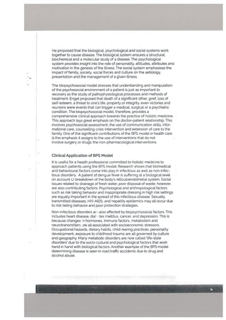 He proposed that the biological, psychological and social systems work
together to cause disease. The biological system ensures a structural,
biochemical and a molecutar study of a disease. The psychological
system provides insight into the role of personality, attitudes, attributes and
motivation in the genesis of the illness. The social system emphasises the
impact of family, society, social forces and culture on the aetiotogy,
presentation and the management of a given illness.
The biopsychosocial model stresses that understanding and manipulation
of the psychosocial environment of a patient is just as important to
recovery as the study of pathophysiological processes and methods of
treatment. Engel proposed that death of a significant other, grief, loss of
self-esteem, a threat to one’s life, property or integrity, even victories and
reunions were events that can trigger a medical, surgical or a psychiatric
condition. The biopsychosocial model, therefore, provides a
comprehensive clinical approach towards the practice of holistic medicine.
This approach lays great emphasis on the doctor-patient relationship. This
involves psychosociat assessment, the use of communication skills, infor
mational care, counselling crisis intervention and extension of care to the
family. One of the significant contributions of the BPS model in health care
is the emphasis it assigns to the use of interventions that do not
involve surgery or drus: the non-pharmacological interventions.
Ctinicat AppLication of BPS Model
It is useful for a health professional committed to holistic medicine to
approach patients using the BPS model. Research shows that biomedical
and behavioural factors come into play in infectious as well as non-infec
tious disordets. A patient of dengue fever is suffering at a biological level
on account c breakdown of the body’s reticuloendotheLial system. Social
issues related to drainage of fresh water, poor disposal of waste, however,
are also contributing factors. Psychological and anthropologicalfactors
such as risk taking behavior and inappropriate dressing in high risk settings
are equally important in the spread of this infectious disease. Sexually
transmitted diseases, HIV-AIDS, and hepatitis epidemics may atl occur due
to risk taking behavior and poor protection strategies.
Non-infectious disorders ar- also affected by biopsychosocial factors. This
includes heart disease, di&’• tes mellitus, cancer, and depression. This is
because changes n hormones, immune factors, metabolism and
neurotransmitters re alt associated with socioeconomic stressors.
Occupational hazards, dietary habits, child rearing practices, personality
development, exposure to childhood trauma are alt governed by culture
and geography. Many metabolic disorders are now called ‘life-style
disorders’ due to the socio-cultural and psychological factors that work
hand in hand with biological factors. Another example of the BPS model
determining disease is seen in road traffic accidents due to drug and
alcohol abuse.
 