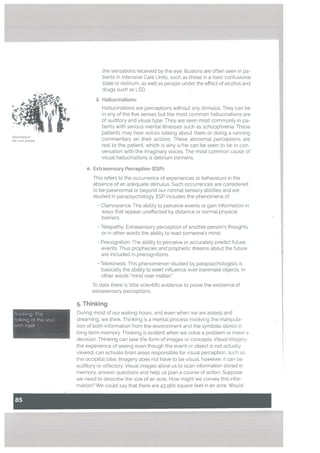 atiucinations
tist Lam Zombie
Thinking: The
talking of the soul
with itself
the sensations received by the eye. Illusions are often seen in pa
tients in Intensive Care Units, such as those in a toxic confusional
state or delirium, as well as people under the effect of alcohol and
drugs such as LSD.
ii. Hattucinations:
Hallucinations are perceptions without any stimulus. They can be
in any of the five senses but the most common hallucinations are
of auditory and visual type. They are seen most commonly in pa
tients with serious mentat illnesses such as schizophrenia. These
patients may hear voices talking about them or doing a running
commentary on their actions. These abnormal perceptions are
real to the patient, which is why s/he can be seen to be in con
versation with the imaginary voices. The most common cause of
visual hallucinations is delirium tremens.
e. Extrasensory Perception (ESP):
This refers to the occurrence of experiences or behaviours in the
absence of an adequate stimulus. Such occurrences are considered
to be paranormal or beyond our normal sensory abilities and are
studied in parapsychology. ESP includes the phenomena of:
• Clairvoyance: The ability to perceive events or gain information in
ways that appear unaffected by distance or normal physical
barriers.
• Tetepathy: Extrasensory perception of another person’s thoughts
or in other words the abitity to read someone’s mind.
• Precognition: The ability to perceive or accurately predict future
events. Thus prophecies and prophetic dreams about the future
are included in precognitions.
• Telekinesis: This phenomenon studied by parapsychologists is
basically the ability to exert influence over inanimate objects. In
other words “mind over matter.”
To date there is little scientific evidence to prove the existence of
extrasensory perceptions.
5. Thinking
During most of our waking hours, and even when we are asleep and
dreaming, we think. Thinking is a mental process invotving the manipula
tion of both information from the environment and the symbols stored in
tong term memory. Thinking is evident when we solve a problem or make a
decision. Thinking can take the form of images or concepts. Visuat imagery.
the experience of seeing even though the event or object is not actually
viewed, can activate brain areas responsible for visual perception, such as
the occipital lobe. Imagery does not have to be visual, however; it can be
auditory or olfactory. Visual images allow us to scan information stored in
memory, answer questions and help us plan a course of action. Suppose
we need to describe the size of an acre. How might we convey this infor
mation? We could say that there are 43,560 square feet in an acre. Would
 
