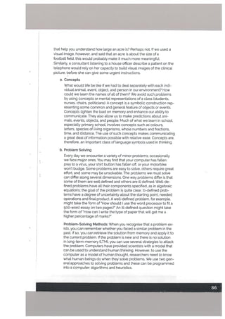 that hetp you understand how large an acre is? Perhaps not. If we used a
visual image, however, and said that an acre is about the size of a
football field, this woutd probably make it much more meaningful.
Similarly, a consultant listening to a house officer describe a patient on the
telephone would rely on her capacity to build visual images of the clinical
picture, before she can give some urgent instructions.
a. Concepts
What would life be like if we had to deal separately with each indi
vidual animal, event, object, and person in our environment? How
could we learn the names of all of them? We avoid such problems
by using concepts or mental representations of a class (students,
nurses, chairs, politicians). A concept is a symbolic construction rep
resenting some common and general feature of objects or events.
Concepts lighten the load on memory and enhance our ability to
communicate. They also allow us to make predictions about ani
mals, events, objects, and people. Much of what we learn in school,
especially primary school, involves concepts such as colours,
letters, species of living organisms, whole numbers and fractions,
time, and distance. The use of such concepts makes communicating
a great deal of information possible with relative ease. Concepts are,
therefore, an important class of language symbols used in thinking.
b. Problem Sotving
Every day we encounter a variety of minor problems; occasionally
we face major ones. You may find that your computer has fallen
prey to a virus, your shirt button has fallen off, or your motorbike
won’t budge. Some problems are easy to solve, others require great
effort, and some may be unsolvable. The problems we must solve
can differ along several dimensions. One way problems differ is that
some of them are well defined and others are ill defined. Well-de
fined problems have all their components specified. as in algebraic
equations; the goal of the problem is quite clear. Ill-defined prob
lems have a degree of uncertainty about the starting point, needed
operations and final product. A well-defined problem. for example.
might take the form of How should I use the word processor to fit a
500-word essay on two pages%’ An ill-defined question might take
the form of How can I write the type of paper that will get me a
higher percentage of marks?”
Problem-Solving Methods: When you recognise that a problem ex
• ists, you can remember whether you faced a similar problem in the
past. If so, you can retrieve the solution from memory and appLy it to
the current problem. If the problem is new and there is no solution
in long-term memory tLTM), you can use several strategies to attack
the problem. Computers have provided scientists with a model that
can be used to understand human thinking. However, to use the
computer as a model of human thought, researchers need to know
what human beings do when they solve problems. We use two gen
eral approaches to solving problems and these can be programmed
into a computer: algorithms and heuristics.
 
