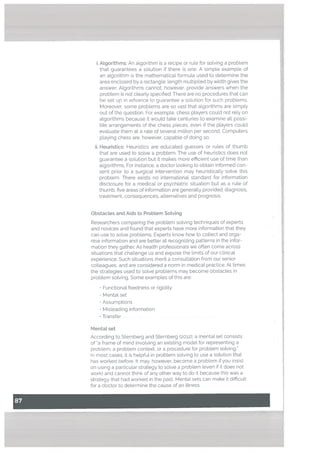 i. Algorithms: An algorithm is a recipe or rule for solving a problem
that guarantees a solution if there is one. A simple example of
an algorithm is the mathematical formula used to determine the
area enclosed by a rectangle: length multiplied by width gives the
answer, Algorithms cannot, however, provide answers when the
probleni is not clearly specified. There are no procedures that can
be set up in advance to guarantee a solution for sLich problems.
Moreover, some problems are so vast that algorithms are simpty
out of the question. For example, chess players could not rely on
algorithms because it would take centuries to examine all possi
ble arrangements of the chess pieces, even if the players could
evaluate them at a rate of several million per second. Computers
playing chess are, however, capable of doing so.
ii. Heuristics: Heuristics are educated guesses or rules of thumb
that are used to solve a problem. The use of heuristics does not
guarantee a solution but it makes more efficient use of time than
algorithms. For instance, a doctor looking to obtain informed con
sent prior to a surgicat intervention may heuristically solve this
problem. There exists no international standard for information
disclosure for a medical or psychiatric situation but as a rule of
thumb, five areas of information are generally provided: diagnosis,
treatment, consequences, alternatives and prognosis.
Obstacles and Aids to Probtem Sotving
Researchers comparing the problem solving techniques of experts
and novices and found that experts have more information that they
can use to solve problems. Experts know how to collect and orga
nise information and are better at recognizing patterns in the infor
mation they gather. As health professionals we often come across
situations that challenge us and expose the limits of our clinical
experience. Such situations merit a consultation from our senior
colleagues, and are considered a norm in medical practice. At times
the strategies used to solve problems may become obstacles in
problem solving. Some examples of this are:
• Functional fixedness or rigidity
• Mental set
• Assumptions
• Misleading information
• Transfer
Mentat set
According to Sternberg and Sternberg (2012), a mental set consists
of a frame of mind involving an existing model for representing a
problem, a problem context, or a procedure for problem solving.”
In most cases, it is helpful in problem solving to use a solution that
has worked before. It may, however, become a problem if you insist
on using a particular strategy to solve a problem (even if it does not
work) and cannot think of any other way to do it because this was a
strategy that had worked in the past. Mental sets can make it difficult
for a doctor to determine the cause of an illness.
 