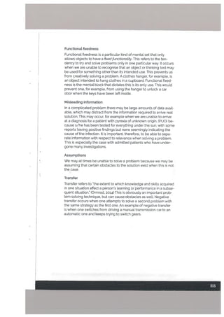 Functionat fixedness
Functionat fixedness is a particular kind of mental set that only
allows objects to have a fixed functionality. This refers to the ten
dency to try and solve problems only in one particular way. It occurs
when we are unable to recognise that an object or thinking tool may
be used for something other than its intended use. This prevents us
from creatively solving a problem. A clothes hanger, for example, is
an object intended to hang clothes in a cupboard. Functional fixed-
ness is the mental block that dictates this is its only use. This would
prevent one, for example, from using the hanger to unlock a car
door when the keys have been left inside.
Misteading information
In a complicated problem there may be large amounts of data avail
able, which may distract from the information required to arrive real
solution. This may occur, for example when we are unabLe to arrive
at a diagnosis for a patient with pyrexia of unknown origin, C PUO) be
cause s/he has been tested for everything under the sun, with some
reports having positive findings but none seemingly indicating the
cause of the infection. It is important, therefore, to be able to sepa
rate information with respect to relevance when solving a problem.
This is especially the case with admitted patients who have under
gone many investigations.
Assumptions
We may at times be unable to solve a problem because we may he
assuming that certain obstacles to the solution exist when this is not
the case.
Transfer
Transfer refers to “the extent to which knowledge and skills acquired
in one situation affect a person’s learning or performance in a subse
quent situation. (Ormrod, 2014) This is obviously an important prob
lem solving technique, but can cause obstacles as welL Negative
transfer occurs when one attempts to solve a second problem with
the same strategy as the first one. An example of negative transfer
is when one switches from driving a manual transmission car to an
automatic one and keeps trying to switch gears.
 