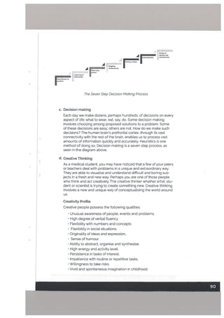 A c.ction/d.clsion COflsqLeficei
a chofrr
A
I
The Seven Step Decision Making Process
c. Decision making
Each day we make dozens, perhaps hundreds, of decisions on every
aspect of Life: what to wear, eat, say, do. Some decision making
involves choosing among proposed solutions to a problem. Some
of these decisions are easy: others are not. How do we make such
decisions? The human brain’s prefrontaL cortex, through its vast
connectivity with the rest of the brain, enables us to process vast
amounts of information quickty and accurately. Heuristics is one
method of doing so. Decision making is a seven step process, as
seen in the diagram above.
d. Creative Thinking
As a medical student, you may have noticed that a few of your peers
or teachers deal with probLems in a unique and extraordinary way.
They are able to visuaLise and understand difficult and boring sub
jects in a fresh and new way. Perhaps you are one of those peopLe
who think and act creatively. The creative thinker whether artist, stu
dent or scientist is trying to create something new. Creative thinking
involves a new and unique way of conceptuaLising the worLd around
us.
Creativity ProfiLe
Creative people possess the following qualities:
• Unusual awareness of people. events and problems.
• High degree of verbal fluency.
• Ftexibility with numbers and concepts
• Flexibility in social situations.
• OriginaLity of ideas and expression.
• Sense of humour.
• Ability to abstract, organise and synthesise.
• High energy and activity Level.
• Persistence in tasks of interest.
• Lmpatience with routine or repetitive tasks.
Willingness to take risks,
• Vivid and spontaneous imagination in childhood.
 