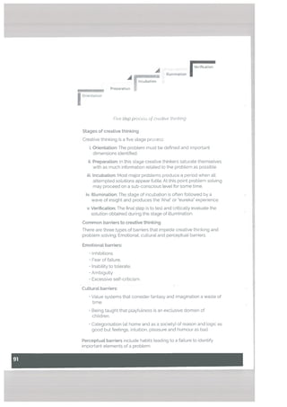 A -
, Verification
A
Illumination
- Incubation
Preparation
Orientation
Five step procs of crcitit’e thinking
Stages of creative thinking
Creative thinking is a five stage process:
i. Orientation: The problem must be defined and important
dimensions identified.
ii. Preparation: In this stage creative thinkers saturate themselves
with as much information related to the problem as possible.
iii. Incubation: Most major probLems produce a period when all
attempted solutions appear futile. At this point problem solving
may proceed on a sub-conscious tevel for some time.
iv. Illumination: The stage of incubation is often followed by a
wave of insight and produces the Aha!’ or eureka” experience.
v. Verification: The final step is to test and critically evaluate the
solution obtained during the stage of illumination.
Common barriers to creative thinking
There are three types of barriers that impede creative thinking and
problem solving: Emotional, cultural and perceptual barriers.
Emotional barriers:
O Inhibitions
‘Fear of failure.
Inability to tolerate,
‘Ambiguity
• Excessive self-criticism.
Cultural barriers:
• Value systems that consider fantasy and imagination a waste of
time.
• Being taught that playfulness is an exclusive domain of
children.
• Categorisation tat home and as a society) of reason and logic as
good but feelings, intuition, pleasure and humour as bad
Perceptual barriers include habits leading to a failure to identify
important etements of a problem.
 