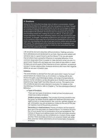 6. Emotions
Being the first in his pharmacotogy class to detiver a presentation, Shahid
was feeling terrified on the podium with the microphone in his hand. Though
the lecture hail was nicely air conditioned, he felt hot As he began to speak,
he could feel a strange sense ofhaving a lump in his throat and a feeling
ofdiscomfort in his stomach. He tried to clear his throat but his dry mouth
and trembling hands were making the task too difficult “Is this the same
tecture hall where I have been attending classes every day and had fun with
my friends: he thought The growing restlessness and sarcastic expressions
on the audiences faces was not a real threat but Shahid felt as ifit was. His
heart was now beating at the rate of140 bpm and his ctothes were drenched
with sweat The rationat part ofhis mind totd him that his imagination was
running wild but he remained unable to shake the fear and dread that had
taken over the control ofhis body.
Life would be dull and colourless without emotions. Feelings and emo
tions add pleasure and excitement to our lives. Have you ever waited untit
someone was in a good mood to ask for a favour? If so, you are aware
that emotions have a powerful influence on everyday behaviour. It is a
common observation that it is easier to make decisions when you are in a
good mood, People who are happy are more likely to help others in need.
Similarly we are all aware of the importance of love, optimism, acceptance
and joy in human relationships. However emotions also have their negative
effects as we saw in Shahid’s case.
Definition
The word emotion is derived from the Latin word which means “to move”
and emotions do indeed move us. An emotion is a feeling with its dis
tinctive thoughts, psychobiological states, and range of propensities to
behave. Human emotions can be disruptive (as in Shahid’s case who was
experiencing “stage fright) but often they aid survival. This seems to be
why emotional reactions were retained in evoLution. For details on the
neurobiology of emotions, refer to Chapter 3, The Neurobiological Basis of
Behaviour.
a. Types of Emotions
There are two types of emotions: innate (primary) emotions and
mixed (secondary) emotions.
Innate or primary emotions: The concept of primary emotions was
first given by Robert Plutchik (ig8o) who believed that there were
eight primary or innate emotions: fear, surprise, sadness, disgust, an
ger, anticipation,joy and acceptance. A baby by the end of first year
can express most of the primary emotions.
Secondary or mixed emotions: Primary emotions can be mixed to
give rise to the secondary or mixed emotions. For instance the emo
tion of love results from a combination ofjoy and acceptance. The
mixture of disgust and sadness gives rise to the secondary emotion
of remorse. Jealousy can be considered as a mixture of love, anger
and feat. Most secondary emotions are acquired. Greed, lust, preju
dice, paranoia, hatred, and shame are some examples of acquired
emotions.
 