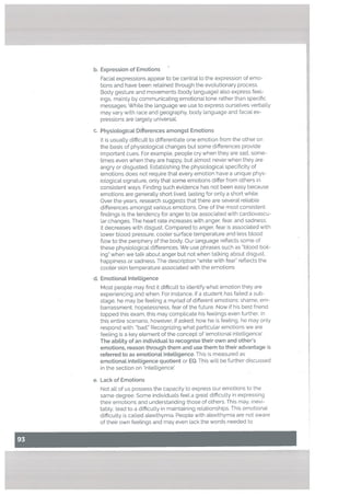 b. Expression of Emotions
Facial expressions appear to be central to the expression of emo
tions and have been retained through the evolutionary process.
Body gesture and movements (body Language) also express feel
ings, mainly by communicating emotionaL tone rather than specific
messages. While the language we use to express ourseLves verbaLly
may vary with race and geography, body language and faciaL ex
pressions are Largely universaL
C. PhysioLogicat Differences amongst Emotions
U.
e.
It is usually difficult to differentiate one emotion from the other on
the basis of physiological changes but some differences provide
important cues. For example. people cry when they are sad, some
times even when they are happy, but almost never when they are
angry or disgusted. Establishing the physiological specificity of
emotions does not require that every emotion have a unique phys
iological signature, only that some emotions differ from others in
consistent ways. Finding such evidence has not been easy because
emotions are generally short lived, tasting for only a short white.
Over the years, research suggests that there are several reliable
differences amongst various emotions. One of the most consistent
findings is the tendency for anger to be associated with cardiovascu
lar changes. The heart rate increases with anger, fear, and sadness,
it decreases with disgust. Compared to anger. fear is associated with
lower blood pressure. cooler surface temperature and less blood
ftow to the periphery of the body. Our language reflects some of
these physiological differences. We use phrases such as “blood boil
ing” when we talk about anger but not when talking about disgust.
happiness or sadness. The description “white with fear” reflects the
cooler skin temperature associated with the emotions
EmotionaL Intettigence
Most people may find it difficult to identify what emotion they are
experiencing and when. For instance, if a student has failed a sub
stage. he may be feeling a myriad of different emotions: shame, em
barrassment, hopelessness, fear of the future. Now if his best friend
topped this exam, this may complicate his feelings even further. In
this entire scenario, however, if asked, how he is feeling, he may only
respond with: “bad.” Recognizing what particular emotions we are
feeling is a key element of the concept of ‘emotional inteLLigence’.
The abitity of an individuat to recognise their own and other’s
emotions, reason through them and use them to their advantage is
referred to as emotionat intelligence. This is measured as
emotional intettigence quotient or EQ. This will be further discussed
in the section on ‘Inteltigence.
Lack of Emotions
Not all of us possess the capacity to express our emotions to the
same degree. Some individuals feet a great difficulty in expressing
their emotions and understanding those of others. This may, inevi
tably. lead to a difficulty in maintaining relationships. This emotional
difficulty is called alexithymia. People with alexithymia are not aware
of their own feelings and may even lack the words needed to
 