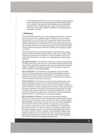 .4,:.
communicate their emotions. A common example in clinical practice
is that of patients who are unable to express their distress, depres
sion or anxiety. They describe these feetings in terms of physical
symptoms such as headache, gas or ‘gala’. These patients more
often than not are silent sufferers of atexithymia. presenting with a
somatoform disorder.
7. Motivation
We alt seek different goals, some more vigorously than others, The same
goat may be pursued for different reasons. While alt of us may want to
be good doctors, our motivation for this may differ. Some may want this
because they would like to treat their patients welL Others may be inter
ested in getting famous and stilt others are concerned with becoming rich.
Our behaviour is driven and pulled towards goats. The driving force which
results in persistent behaviour directed towards particular goats is called
‘motivation’.
Motives cannot be observed directly and are in fact inferred by us after
we have observed people working towards certain goals. n other words,
motives are inferences from behaviour. They are powerful tools for the
explanation of behaviour and allow us to make predictions about future
behaviour.
BiologicaL motivation: The biological motives are rooted in the physiologi
cal state of the body. There are many such motives including hunger, thirst,
sexuat desire, temperature regutation, steep, pain-avoidance and a need for
oxygen. As regards the biological motives, the body tends to maintain a
state of equilibrium called homeostasis.
Sexual motivation: This depends to a large degree on sex hormones.
These hormones organise the brain and body of developing humans so
that they have male or female characteristics. The activation of sexual
motivation in humans, however, seems to be controlled more by external
stimuli and learning than by sex hormones.
SociaL motivation: Social motives are learned motives that involve other
people. Examples of social motives include the need for achievement,
need for approval and need to attain power. Power motivation is when the
goal is to influence, control, persuade, lead and charm others and enhance
one’s own reputation in the eyes of other people. A special form of power
motivation with negative objectives is termed Machiavettianism. It is char
acteristic of people who express their motivation to become powerful by
exploiting others in a deceptive and unscrupulous fashion.
Self-actuaLization motivation: This was first described by Abraham
Maslow, who spent most of his life studying healthy people. Self-actualiza
tion refers to an individual’s need to do what he or she is capable of doing.
Setf-actuatisers’ are people who make the most use of their capabilities,
and are able to maximise their potentiaL The goals may vary from per
son to person. According to Maslow, self-actualization is considered the
topmost in a hierarchy of needs or motives in life. Esteem needs include
the need for prestige, success and self-respect. Betongingness and love
includes the need for affection, affiliation and identification. Safety needs
include the need for security, stability and order. The basic physiological
needs include hunger, thirst and sex. The order in which these are listed
are important since the physiotogical needs must be
 