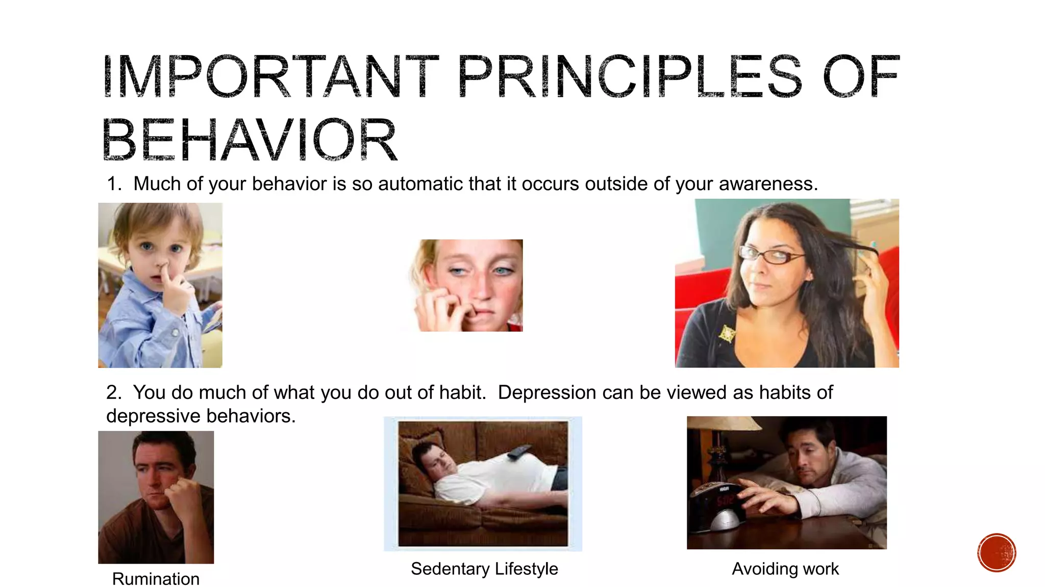 1. Much of your behavior is so automatic that it occurs outside of your awareness.

2. You do much of what you do out of habit. Depression can be viewed as habits of
depressive behaviors.

Rumination

Sedentary Lifestyle

Avoiding work

 