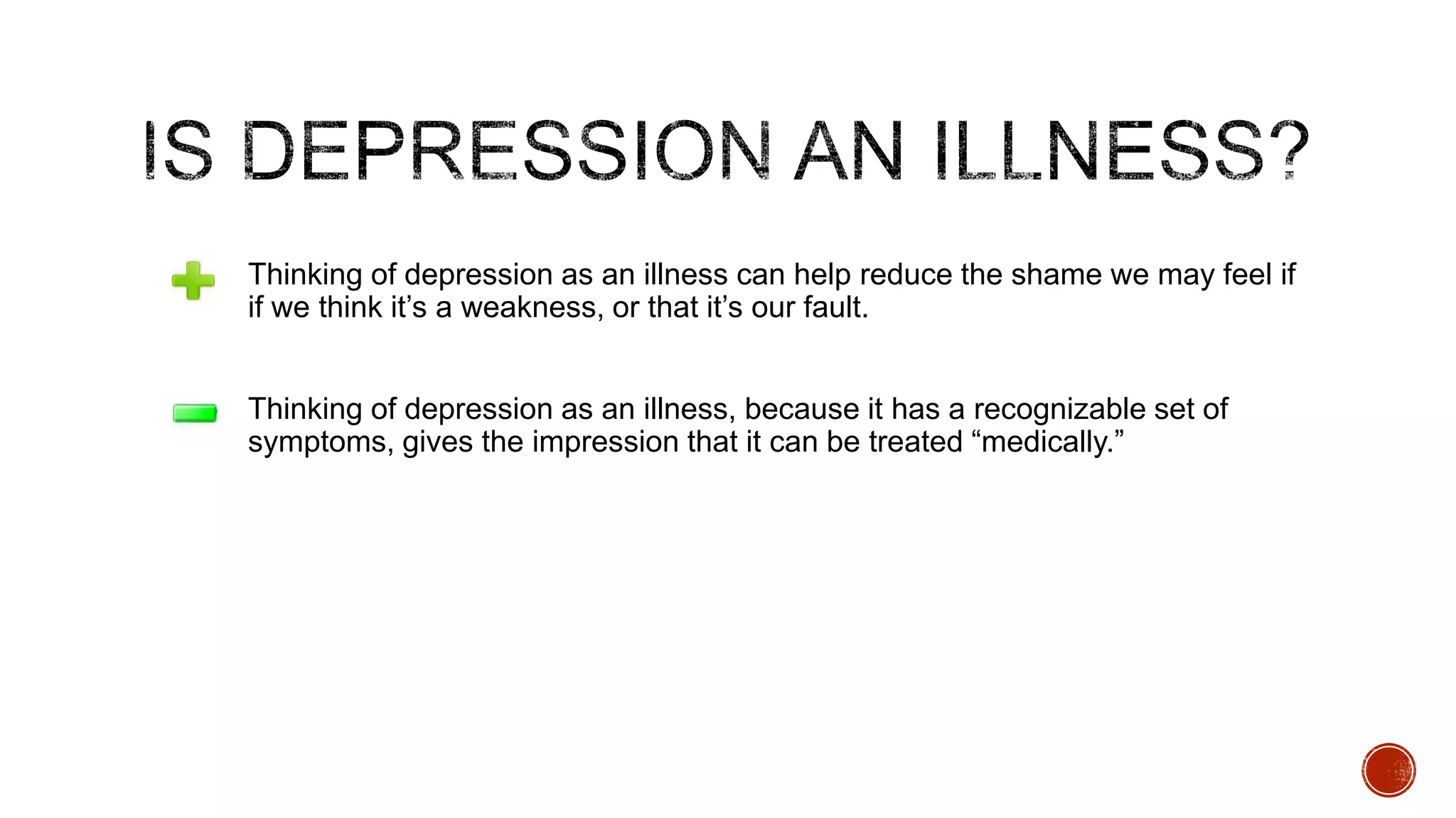we

Thinking of depression as an illness can help reduce the shame we may feel if
if we think it‟s a weakness, or that it‟s our fault.
Thinking of depression as an illness, because it has a recognizable set of
symptoms, gives the impression that it can be treated “medically.”

 