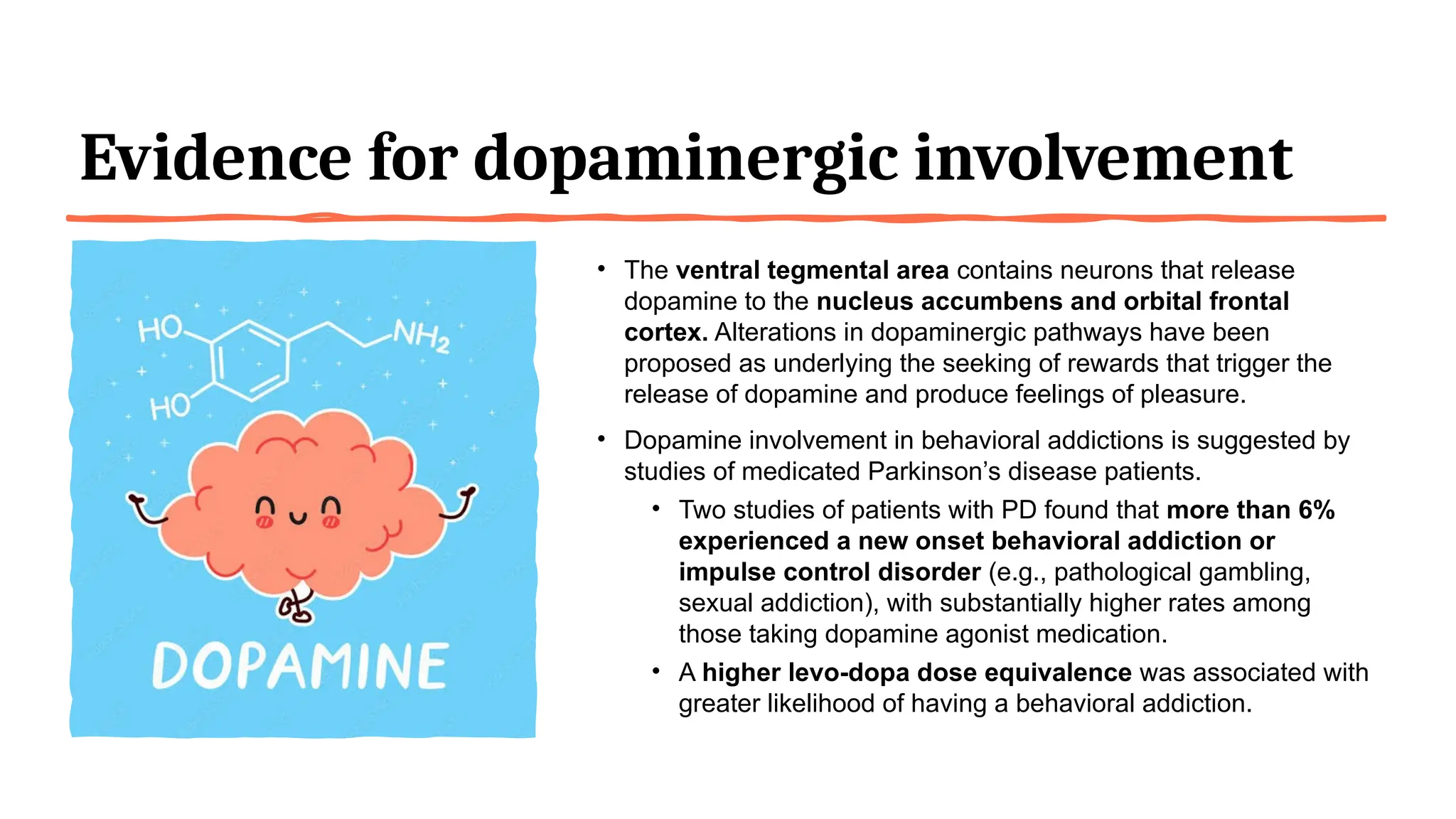 Evidence for dopaminergic involvement
• The ventral tegmental area contains neurons that release
dopamine to the nucleus accumbens and orbital frontal
cortex. Alterations in dopaminergic pathways have been
proposed as underlying the seeking of rewards that trigger the
release of dopamine and produce feelings of pleasure.
• Dopamine involvement in behavioral addictions is suggested by
studies of medicated Parkinson’s disease patients.
• Two studies of patients with PD found that more than 6%
experienced a new onset behavioral addiction or
impulse control disorder (e.g., pathological gambling,
sexual addiction), with substantially higher rates among
those taking dopamine agonist medication.
• A higher levo-dopa dose equivalence was associated with
greater likelihood of having a behavioral addiction.
 