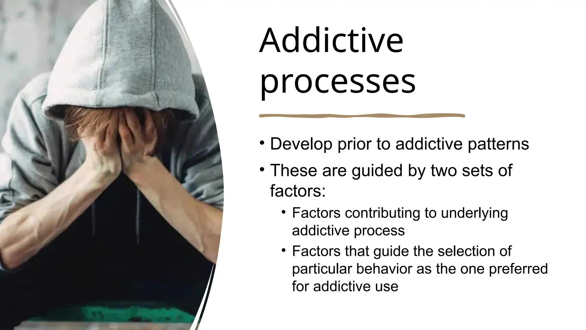 Addictive
processes
• Develop prior to addictive patterns
• These are guided by two sets of
factors:
• Factors contributing to underlying
addictive process
• Factors that guide the selection of
particular behavior as the one preferred
for addictive use
 