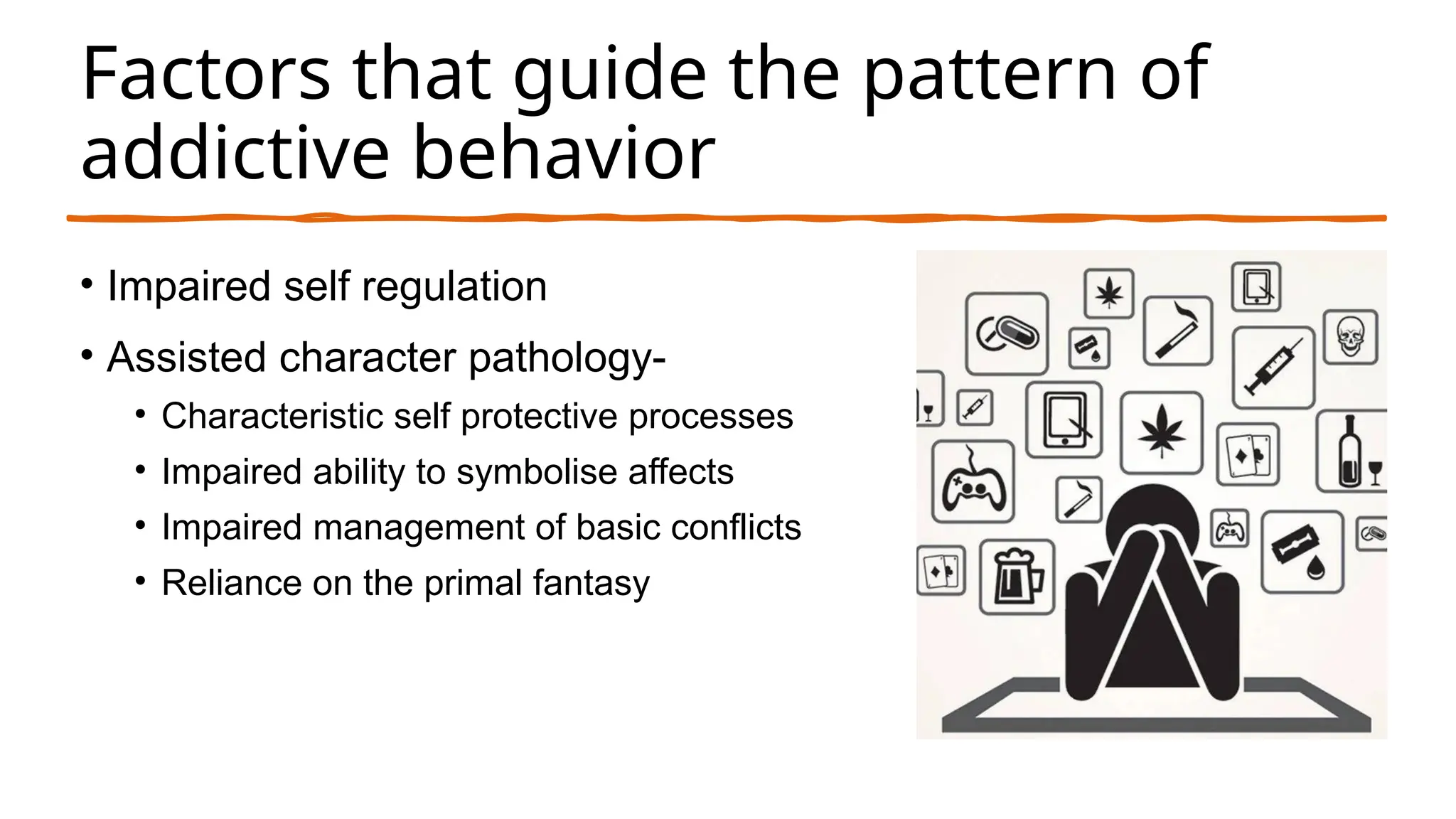 Factors that guide the pattern of
addictive behavior
• Impaired self regulation
• Assisted character pathology-
• Characteristic self protective processes
• Impaired ability to symbolise affects
• Impaired management of basic conflicts
• Reliance on the primal fantasy
 