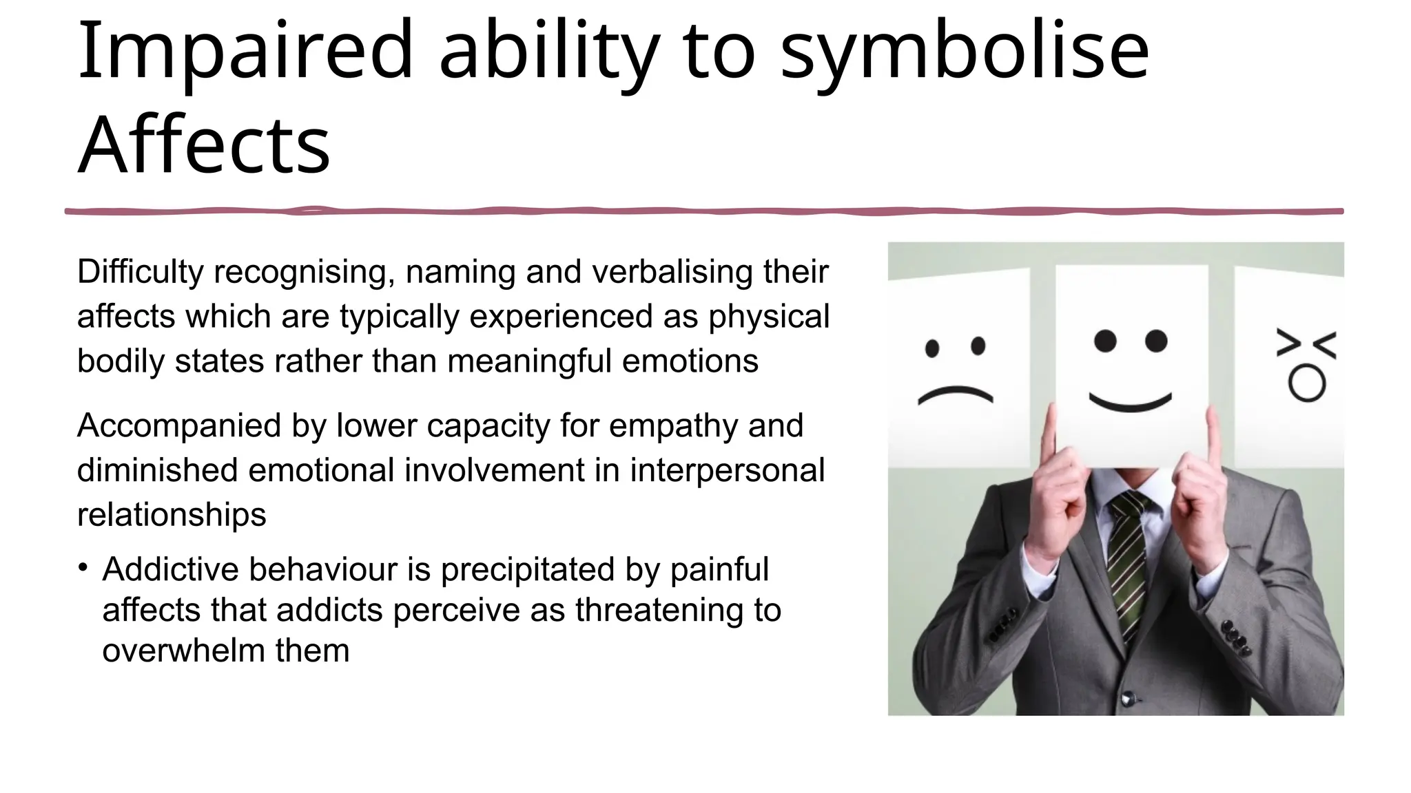 Impaired ability to symbolise
Affects
Difficulty recognising, naming and verbalising their
affects which are typically experienced as physical
bodily states rather than meaningful emotions
Accompanied by lower capacity for empathy and
diminished emotional involvement in interpersonal
relationships
• Addictive behaviour is precipitated by painful
affects that addicts perceive as threatening to
overwhelm them
 