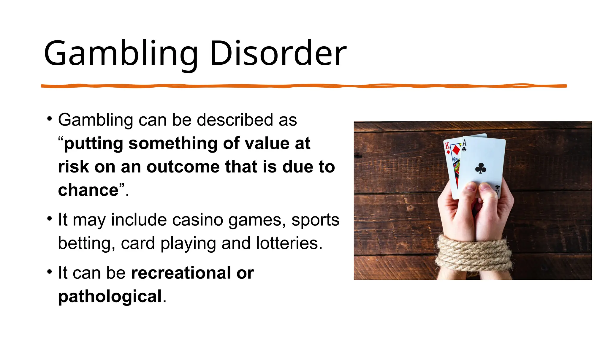 Gambling Disorder
• Gambling can be described as
“putting something of value at
risk on an outcome that is due to
chance”.
• It may include casino games, sports
betting, card playing and lotteries.
• It can be recreational or
pathological.
 
