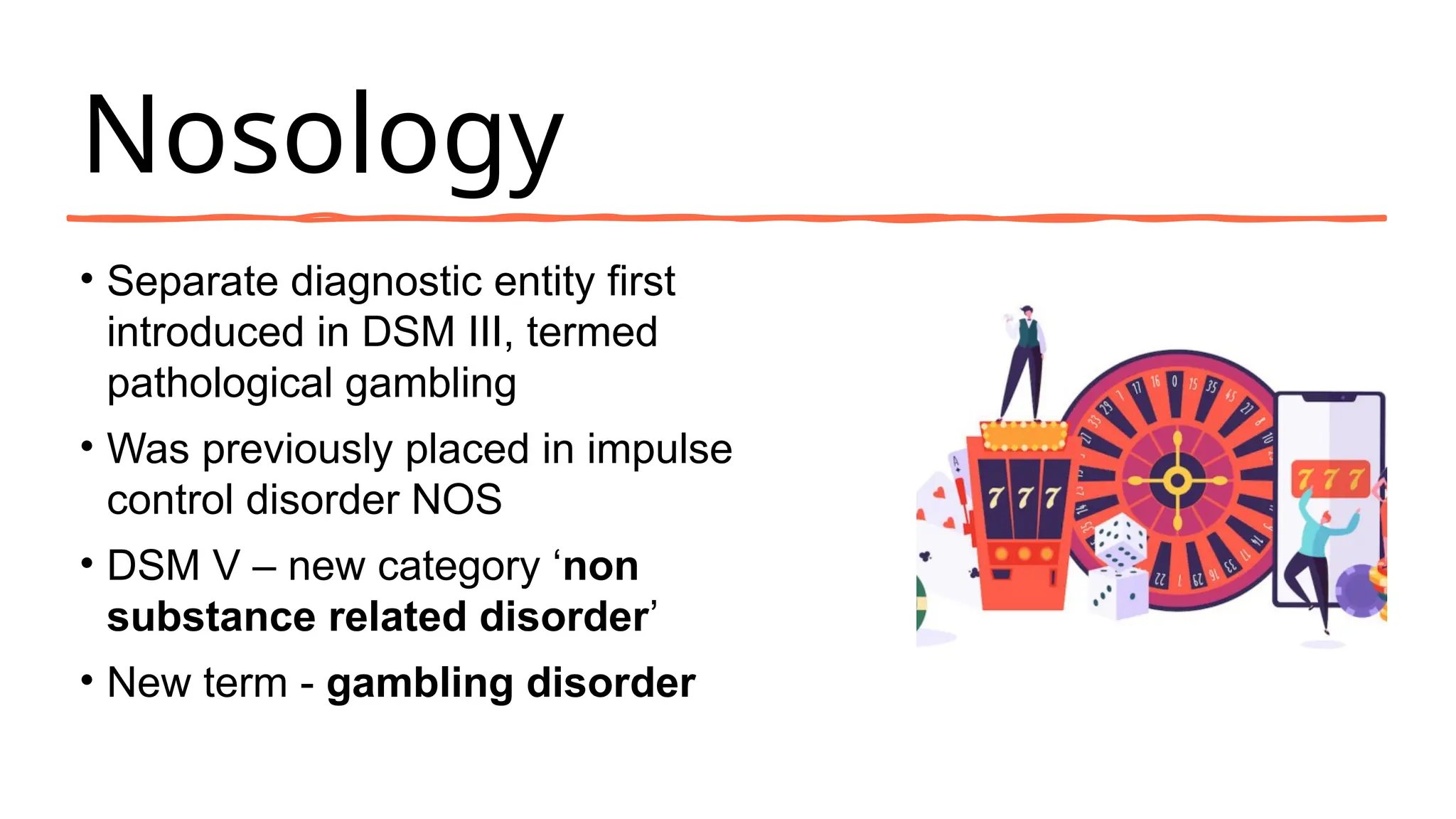 Nosology
• Separate diagnostic entity first
introduced in DSM III, termed
pathological gambling
• Was previously placed in impulse
control disorder NOS
• DSM V – new category ‘non
substance related disorder’
• New term - gambling disorder
 