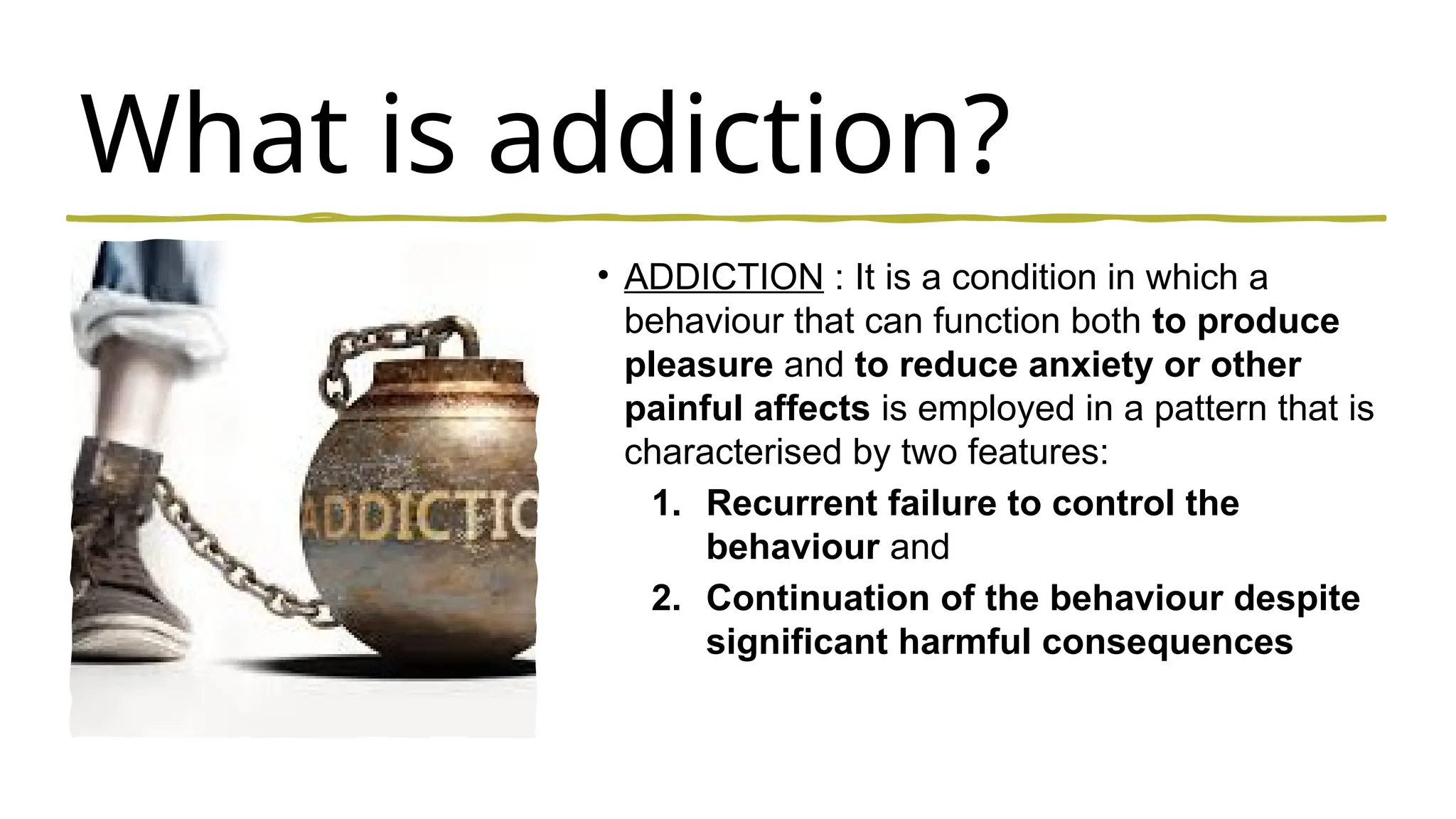 What is addiction?
• ADDICTION : It is a condition in which a
behaviour that can function both to produce
pleasure and to reduce anxiety or other
painful affects is employed in a pattern that is
characterised by two features:
1. Recurrent failure to control the
behaviour and
2. Continuation of the behaviour despite
significant harmful consequences
 