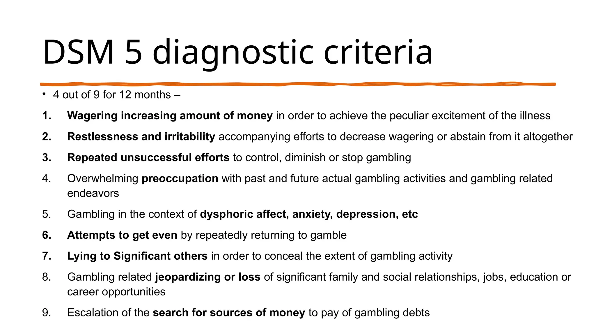 DSM 5 diagnostic criteria
• 4 out of 9 for 12 months –
1. Wagering increasing amount of money in order to achieve the peculiar excitement of the illness
2. Restlessness and irritability accompanying efforts to decrease wagering or abstain from it altogether
3. Repeated unsuccessful efforts to control, diminish or stop gambling
4. Overwhelming preoccupation with past and future actual gambling activities and gambling related
endeavors
5. Gambling in the context of dysphoric affect, anxiety, depression, etc
6. Attempts to get even by repeatedly returning to gamble
7. Lying to Significant others in order to conceal the extent of gambling activity
8. Gambling related jeopardizing or loss of significant family and social relationships, jobs, education or
career opportunities
9. Escalation of the search for sources of money to pay of gambling debts
 