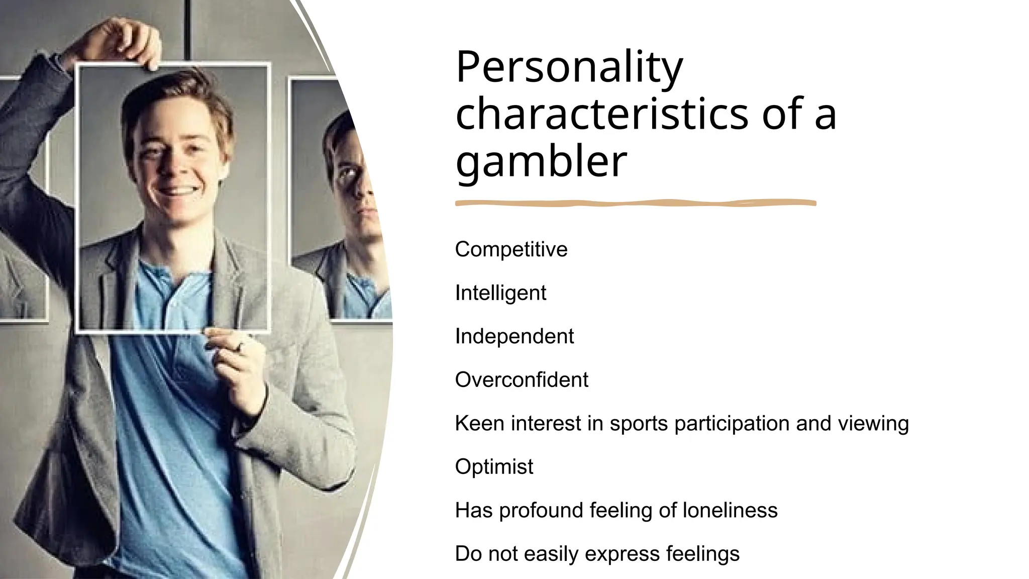Personality
characteristics of a
gambler
Competitive
Intelligent
Independent
Overconfident
Keen interest in sports participation and viewing
Optimist
Has profound feeling of loneliness
Do not easily express feelings
 