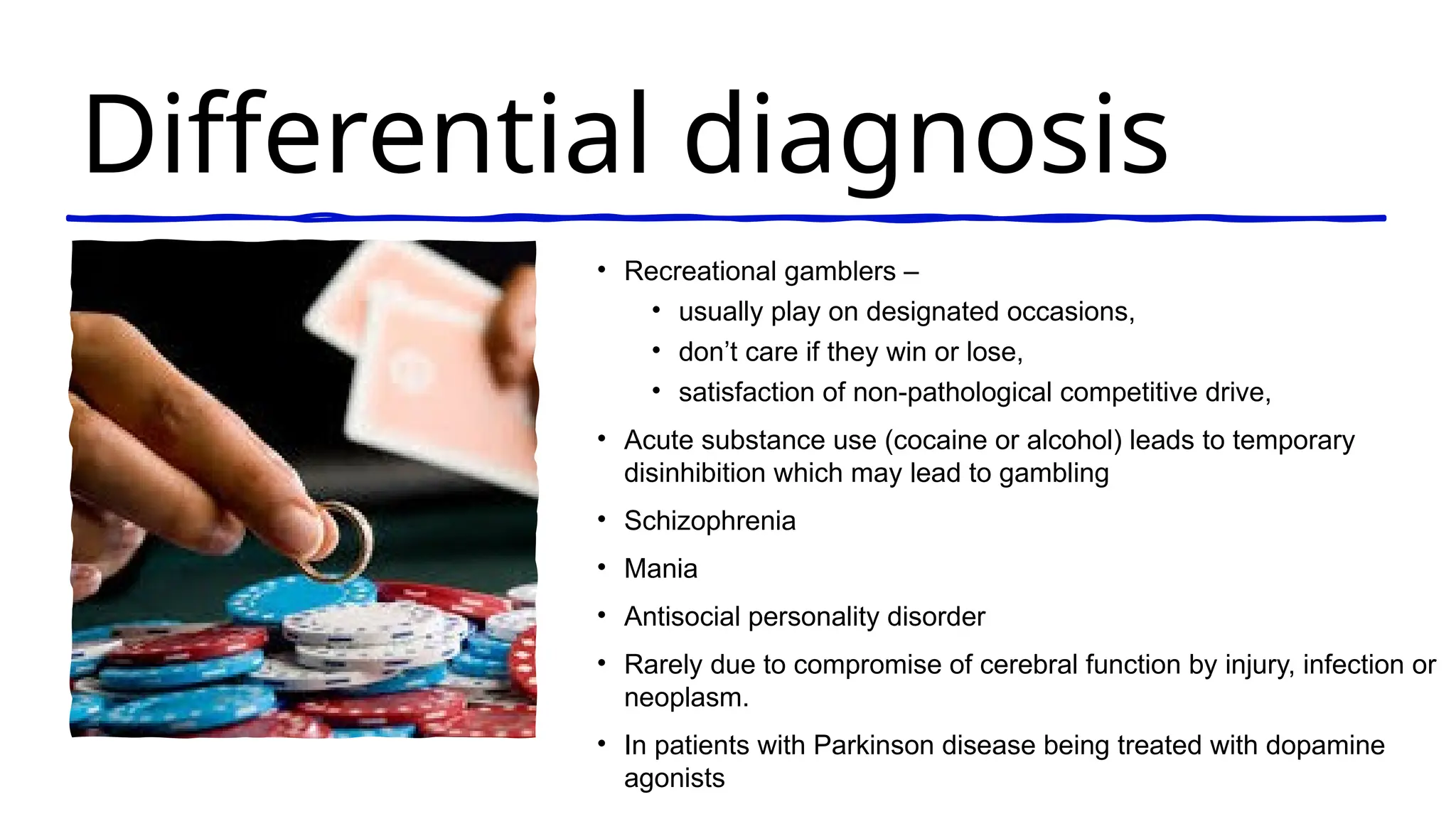 Differential diagnosis
• Recreational gamblers –
• usually play on designated occasions,
• don’t care if they win or lose,
• satisfaction of non-pathological competitive drive,
• Acute substance use (cocaine or alcohol) leads to temporary
disinhibition which may lead to gambling
• Schizophrenia
• Mania
• Antisocial personality disorder
• Rarely due to compromise of cerebral function by injury, infection or
neoplasm.
• In patients with Parkinson disease being treated with dopamine
agonists
 