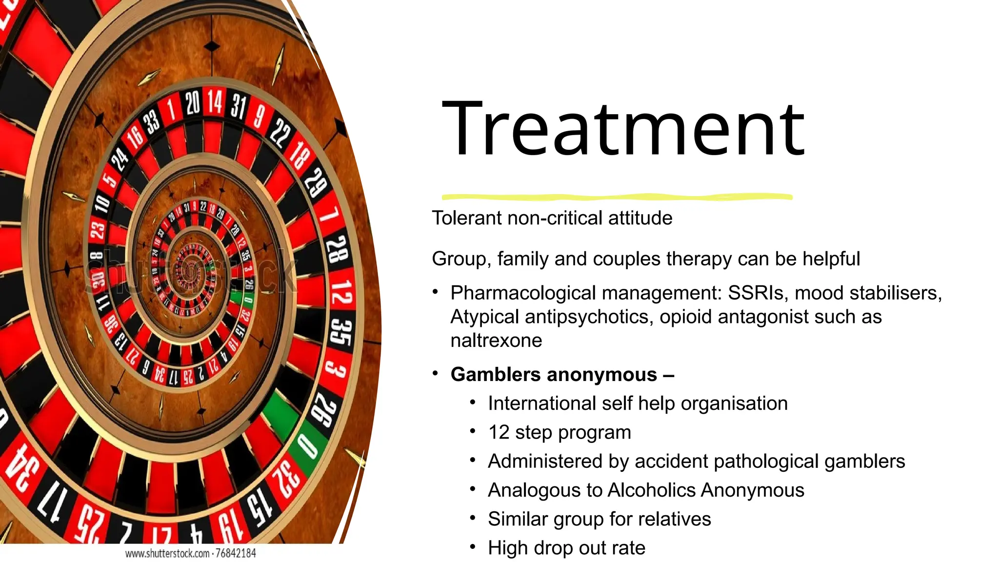 Treatment
Tolerant non-critical attitude
Group, family and couples therapy can be helpful
• Pharmacological management: SSRIs, mood stabilisers,
Atypical antipsychotics, opioid antagonist such as
naltrexone
• Gamblers anonymous –
• International self help organisation
• 12 step program
• Administered by accident pathological gamblers
• Analogous to Alcoholics Anonymous
• Similar group for relatives
• High drop out rate
 