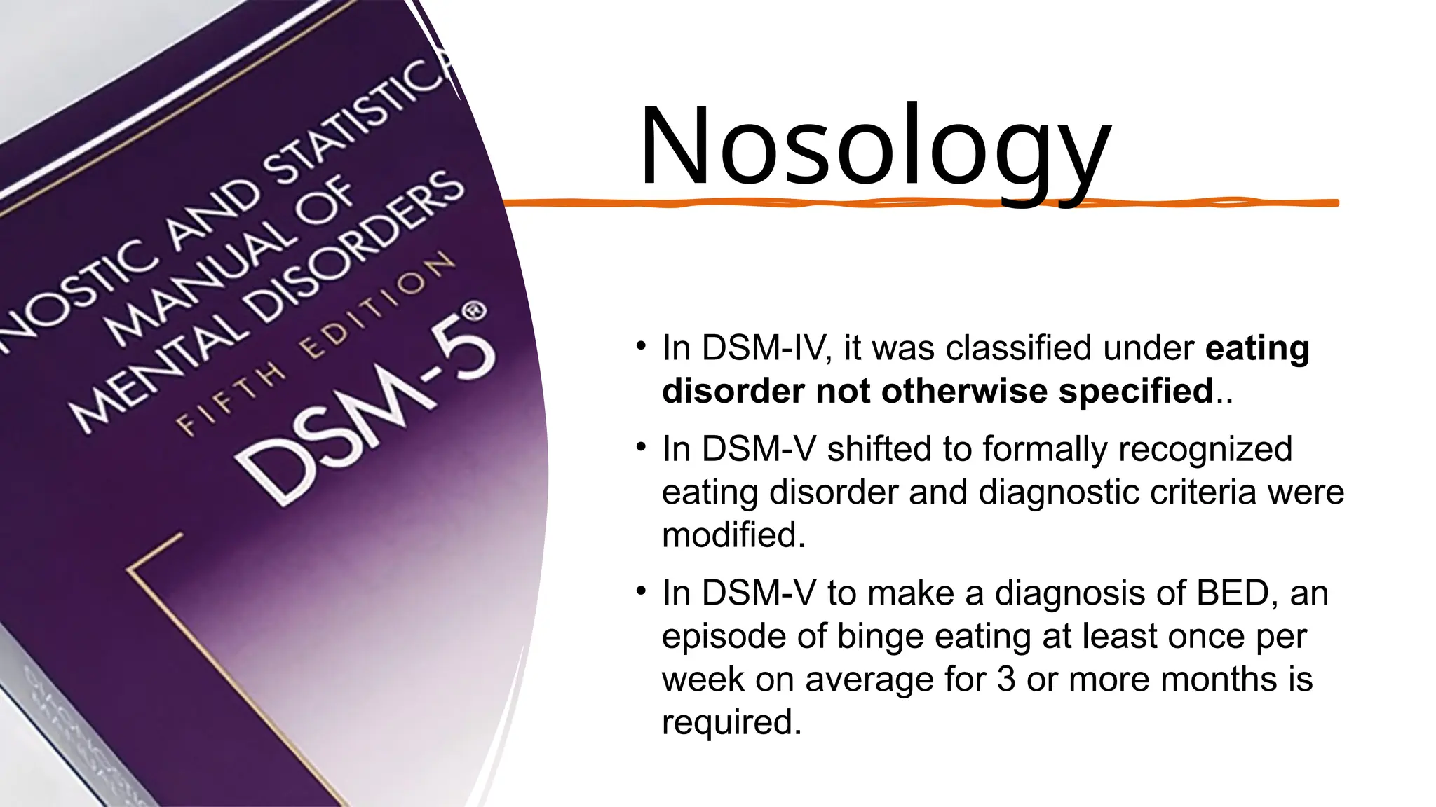 Nosology
• In DSM-IV, it was classified under eating
disorder not otherwise specified..
• In DSM-V shifted to formally recognized
eating disorder and diagnostic criteria were
modified.
• In DSM-V to make a diagnosis of BED, an
episode of binge eating at least once per
week on average for 3 or more months is
required.
 