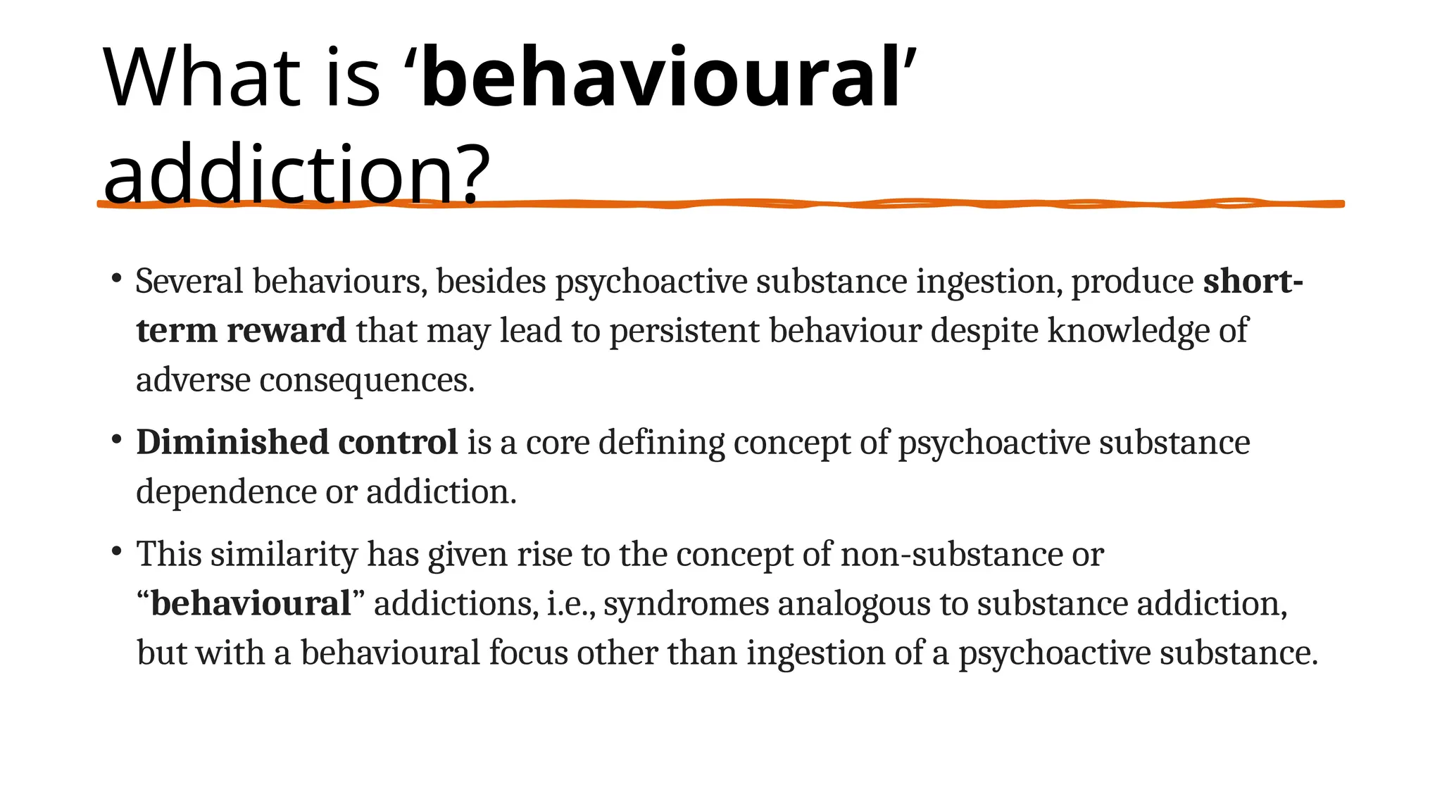 What is ‘behavioural’
addiction?
• Several behaviours, besides psychoactive substance ingestion, produce short-
term reward that may lead to persistent behaviour despite knowledge of
adverse consequences.
• Diminished control is a core defining concept of psychoactive substance
dependence or addiction.
• This similarity has given rise to the concept of non-substance or
“behavioural” addictions, i.e., syndromes analogous to substance addiction,
but with a behavioural focus other than ingestion of a psychoactive substance.
 