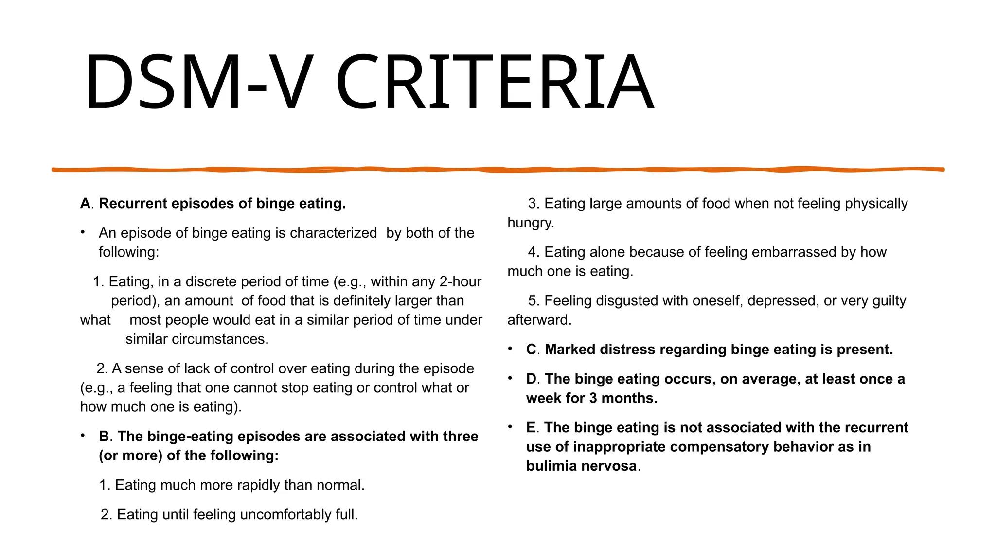 DSM-V CRITERIA
A. Recurrent episodes of binge eating.
• An episode of binge eating is characterized by both of the
following:
1. Eating, in a discrete period of time (e.g., within any 2-hour
period), an amount of food that is definitely larger than
what most people would eat in a similar period of time under
similar circumstances.
2. A sense of lack of control over eating during the episode
(e.g., a feeling that one cannot stop eating or control what or
how much one is eating).
• B. The binge-eating episodes are associated with three
(or more) of the following:
1. Eating much more rapidly than normal.
2. Eating until feeling uncomfortably full.
3. Eating large amounts of food when not feeling physically
hungry.
4. Eating alone because of feeling embarrassed by how
much one is eating.
5. Feeling disgusted with oneself, depressed, or very guilty
afterward.
• C. Marked distress regarding binge eating is present.
• D. The binge eating occurs, on average, at least once a
week for 3 months.
• E. The binge eating is not associated with the recurrent
use of inappropriate compensatory behavior as in
bulimia nervosa.
 