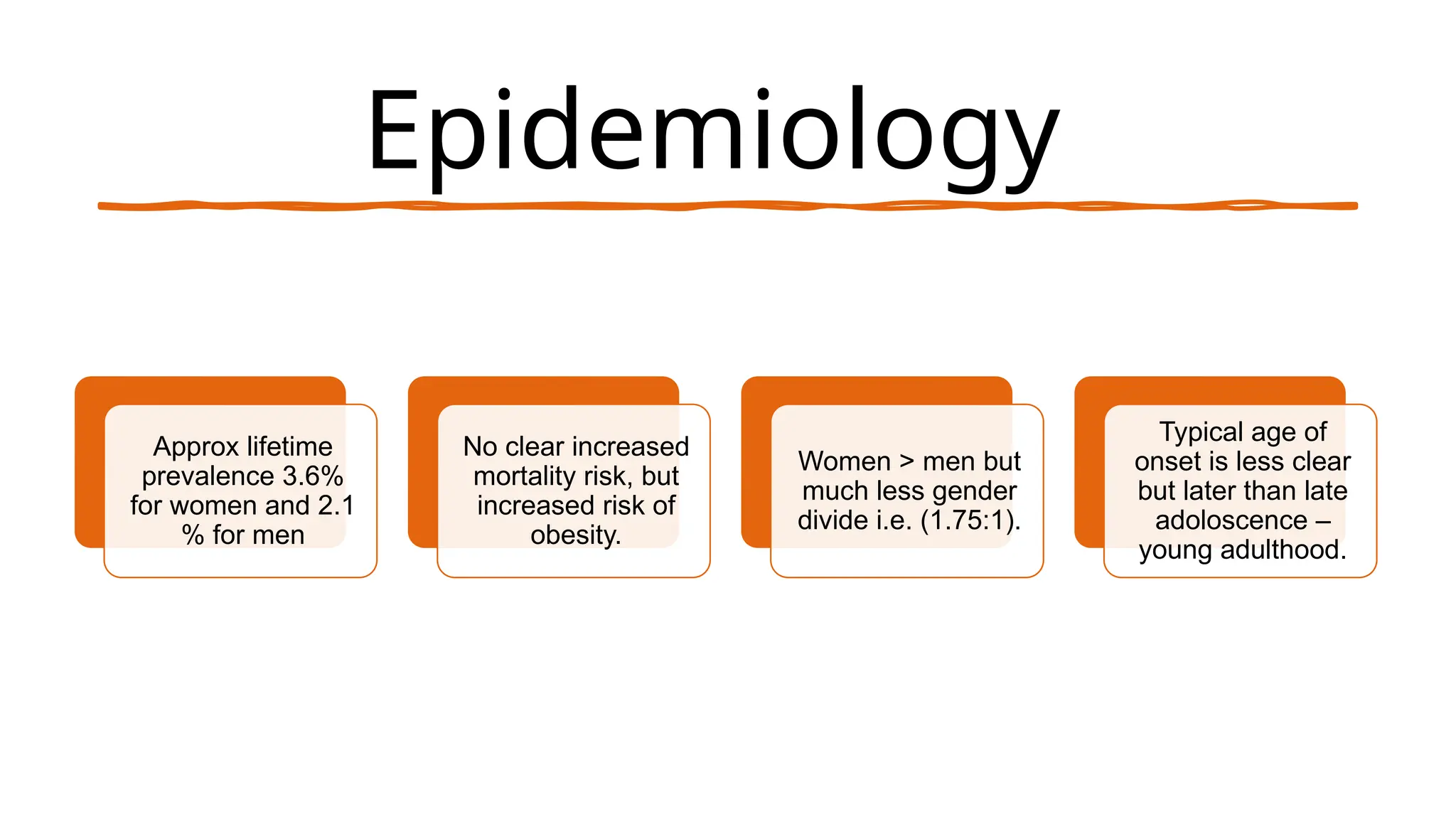 Epidemiology
Approx lifetime
prevalence 3.6%
for women and 2.1
% for men
No clear increased
mortality risk, but
increased risk of
obesity.
Women > men but
much less gender
divide i.e. (1.75:1).
Typical age of
onset is less clear
but later than late
adoloscence –
young adulthood.
 