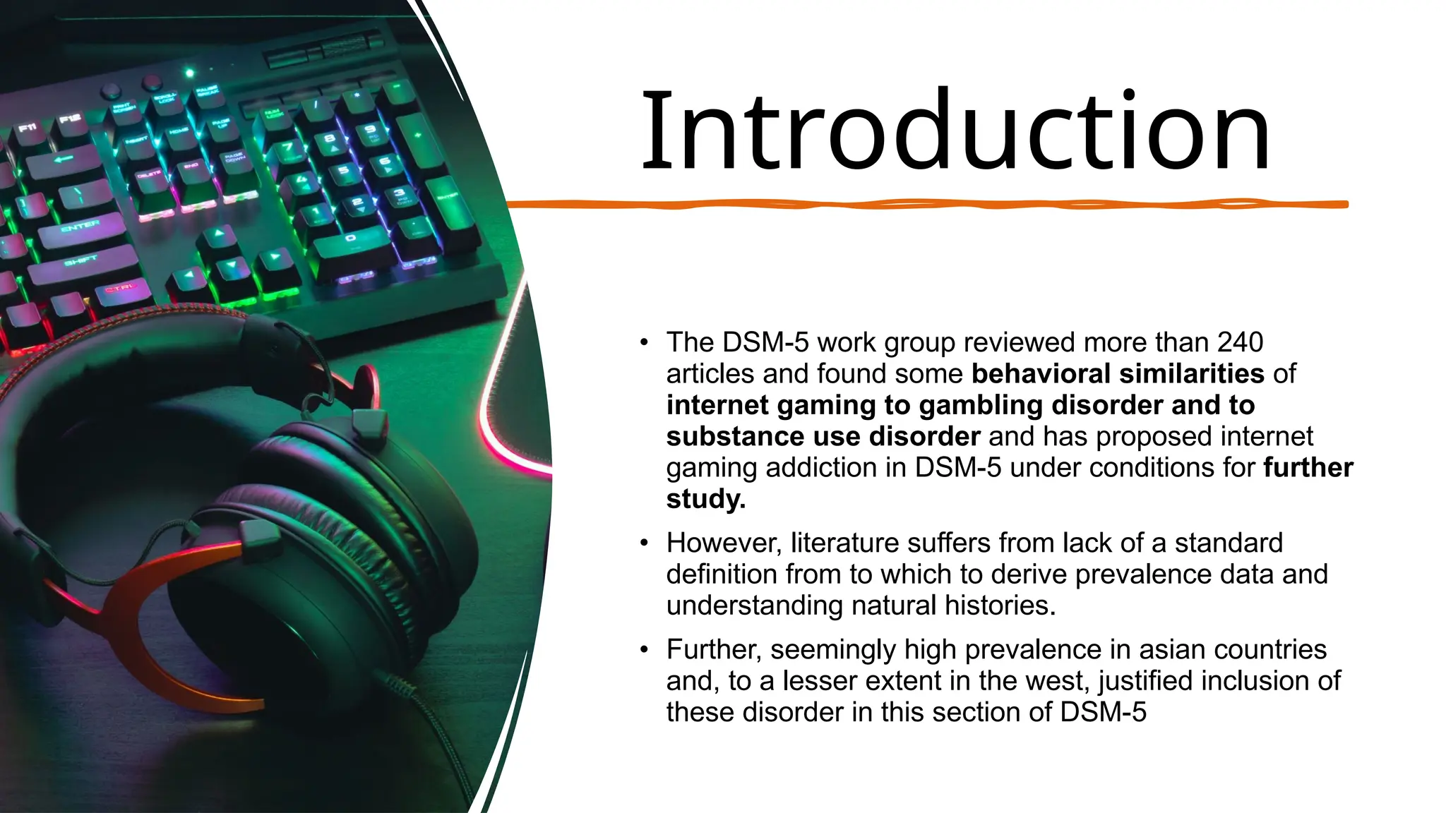 Introduction
• The DSM-5 work group reviewed more than 240
articles and found some behavioral similarities of
internet gaming to gambling disorder and to
substance use disorder and has proposed internet
gaming addiction in DSM-5 under conditions for further
study.
• However, literature suffers from lack of a standard
definition from to which to derive prevalence data and
understanding natural histories.
• Further, seemingly high prevalence in asian countries
and, to a lesser extent in the west, justified inclusion of
these disorder in this section of DSM-5
 