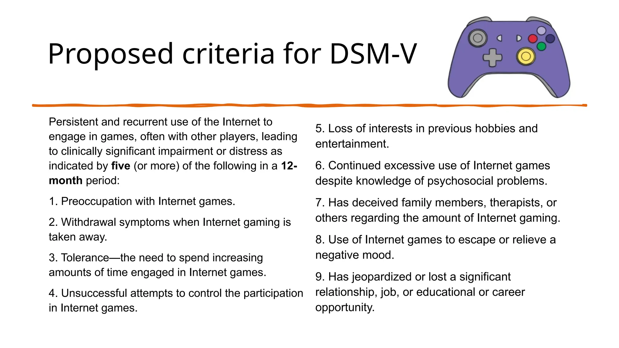 Proposed criteria for DSM-V
Persistent and recurrent use of the Internet to
engage in games, often with other players, leading
to clinically significant impairment or distress as
indicated by five (or more) of the following in a 12-
month period:
1. Preoccupation with Internet games.
2. Withdrawal symptoms when Internet gaming is
taken away.
3. Tolerance—the need to spend increasing
amounts of time engaged in Internet games.
4. Unsuccessful attempts to control the participation
in Internet games.
5. Loss of interests in previous hobbies and
entertainment.
6. Continued excessive use of Internet games
despite knowledge of psychosocial problems.
7. Has deceived family members, therapists, or
others regarding the amount of Internet gaming.
8. Use of Internet games to escape or relieve a
negative mood.
9. Has jeopardized or lost a significant
relationship, job, or educational or career
opportunity.
 