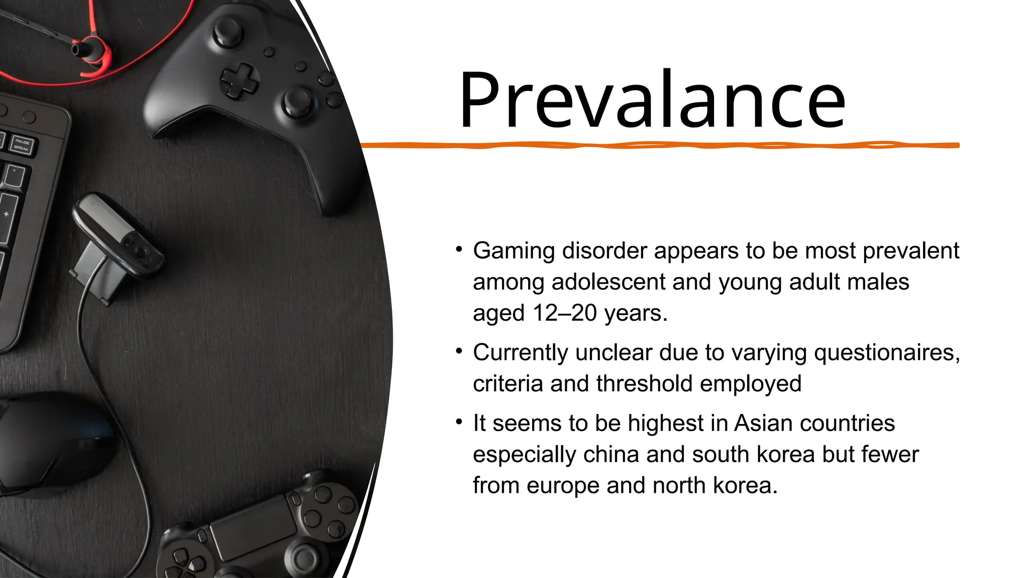 Prevalance
• Gaming disorder appears to be most prevalent
among adolescent and young adult males
aged 12–20 years.
• Currently unclear due to varying questionaires,
criteria and threshold employed
• It seems to be highest in Asian countries
especially china and south korea but fewer
from europe and north korea.
 