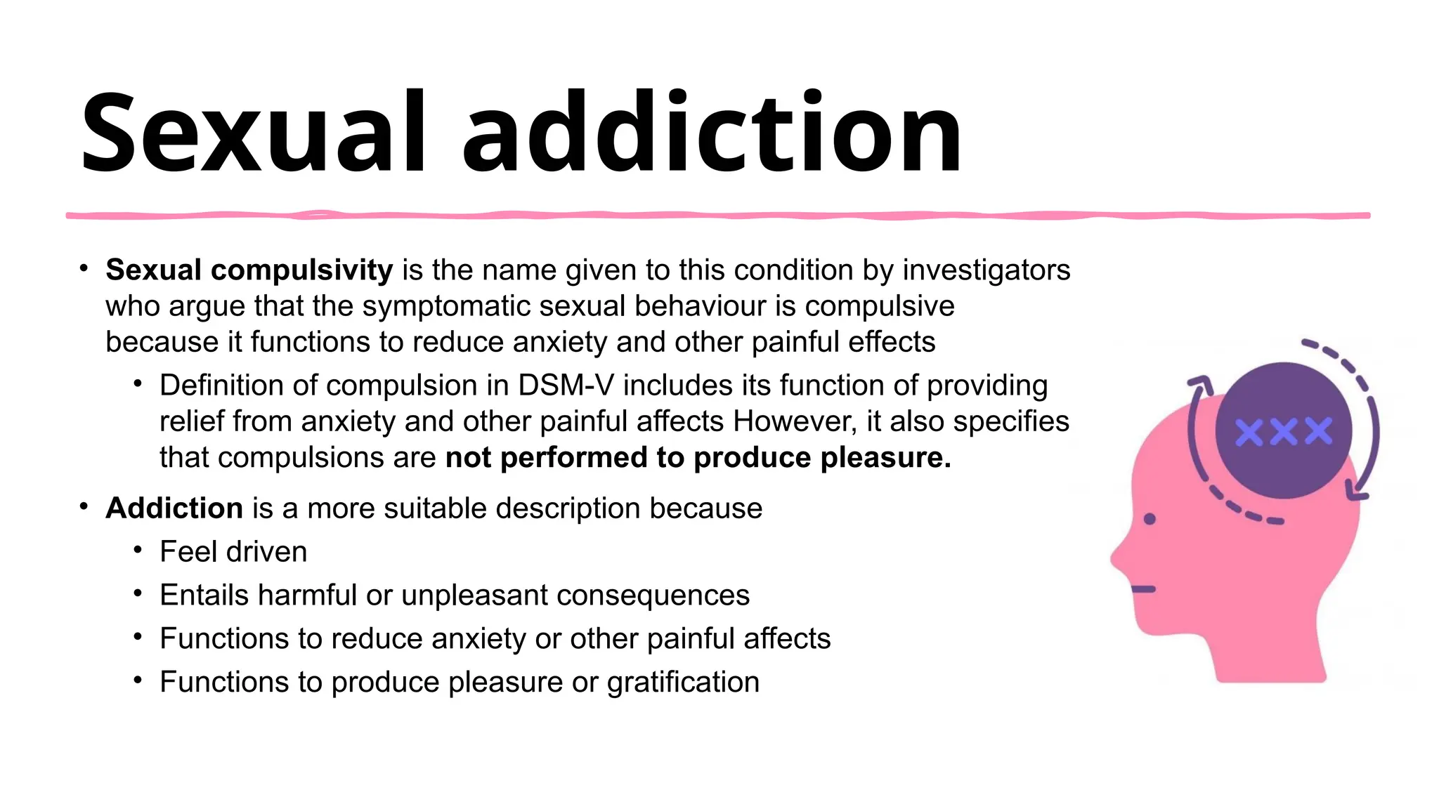 Sexual addiction
• Sexual compulsivity is the name given to this condition by investigators
who argue that the symptomatic sexual behaviour is compulsive
because it functions to reduce anxiety and other painful effects
• Definition of compulsion in DSM-V includes its function of providing
relief from anxiety and other painful affects However, it also specifies
that compulsions are not performed to produce pleasure.
• Addiction is a more suitable description because
• Feel driven
• Entails harmful or unpleasant consequences
• Functions to reduce anxiety or other painful affects
• Functions to produce pleasure or gratification
 