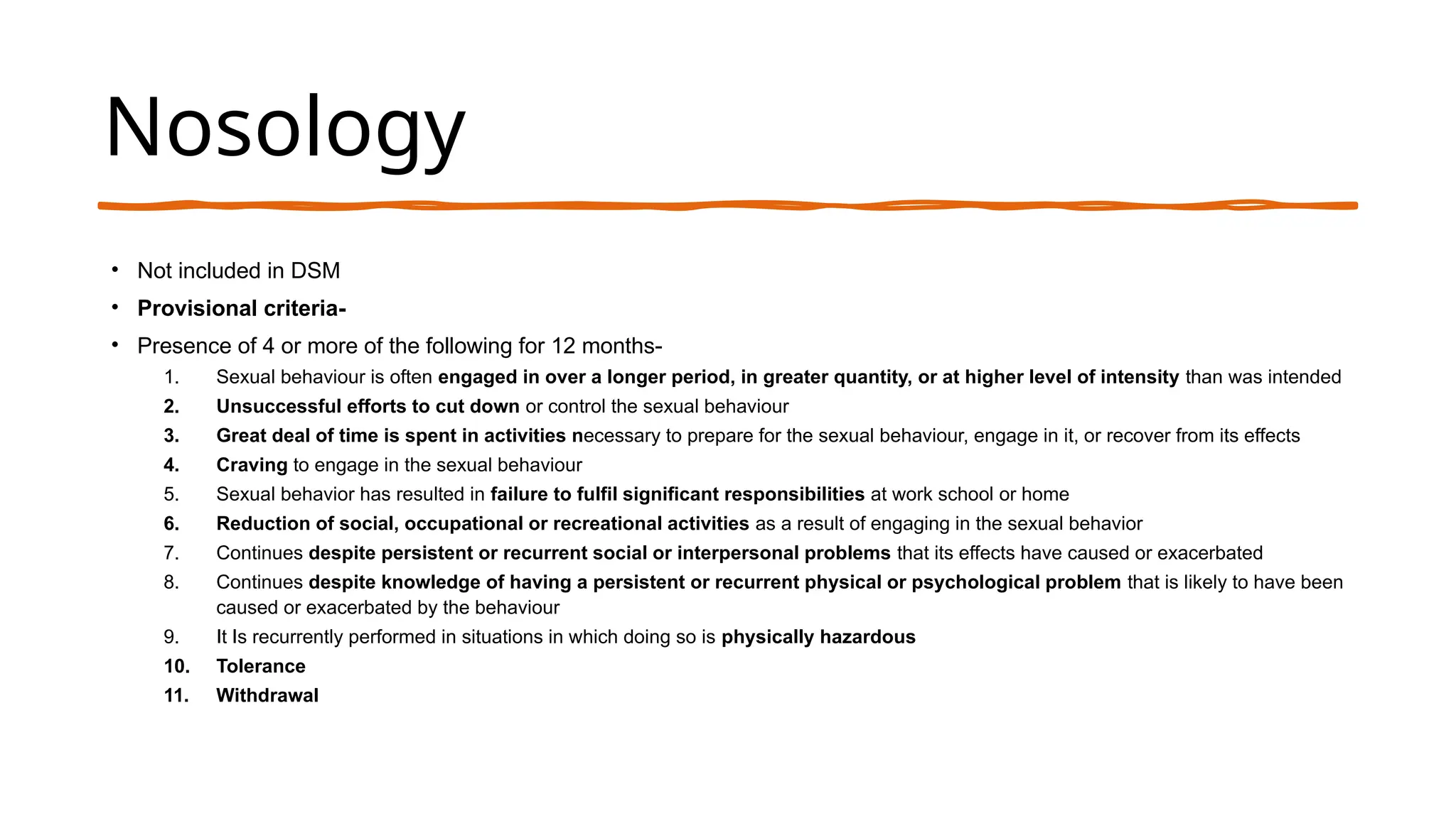 Nosology
• Not included in DSM
• Provisional criteria-
• Presence of 4 or more of the following for 12 months-
1. Sexual behaviour is often engaged in over a longer period, in greater quantity, or at higher level of intensity than was intended
2. Unsuccessful efforts to cut down or control the sexual behaviour
3. Great deal of time is spent in activities necessary to prepare for the sexual behaviour, engage in it, or recover from its effects
4. Craving to engage in the sexual behaviour
5. Sexual behavior has resulted in failure to fulfil significant responsibilities at work school or home
6. Reduction of social, occupational or recreational activities as a result of engaging in the sexual behavior
7. Continues despite persistent or recurrent social or interpersonal problems that its effects have caused or exacerbated
8. Continues despite knowledge of having a persistent or recurrent physical or psychological problem that is likely to have been
caused or exacerbated by the behaviour
9. It Is recurrently performed in situations in which doing so is physically hazardous
10. Tolerance
11. Withdrawal
 