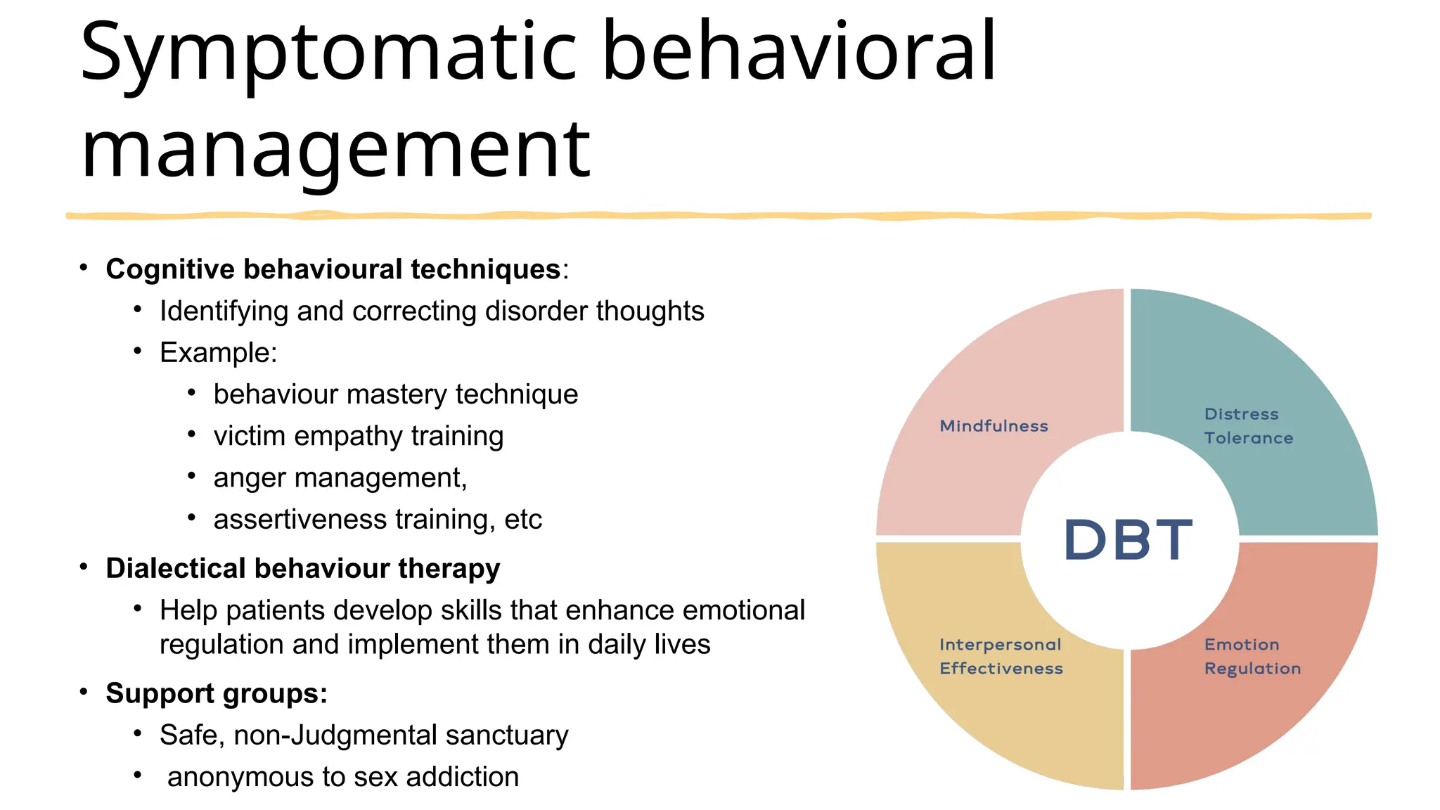 Symptomatic behavioral
management
• Cognitive behavioural techniques:
• Identifying and correcting disorder thoughts
• Example:
• behaviour mastery technique
• victim empathy training
• anger management,
• assertiveness training, etc
• Dialectical behaviour therapy
• Help patients develop skills that enhance emotional
regulation and implement them in daily lives
• Support groups:
• Safe, non-Judgmental sanctuary
• anonymous to sex addiction
 