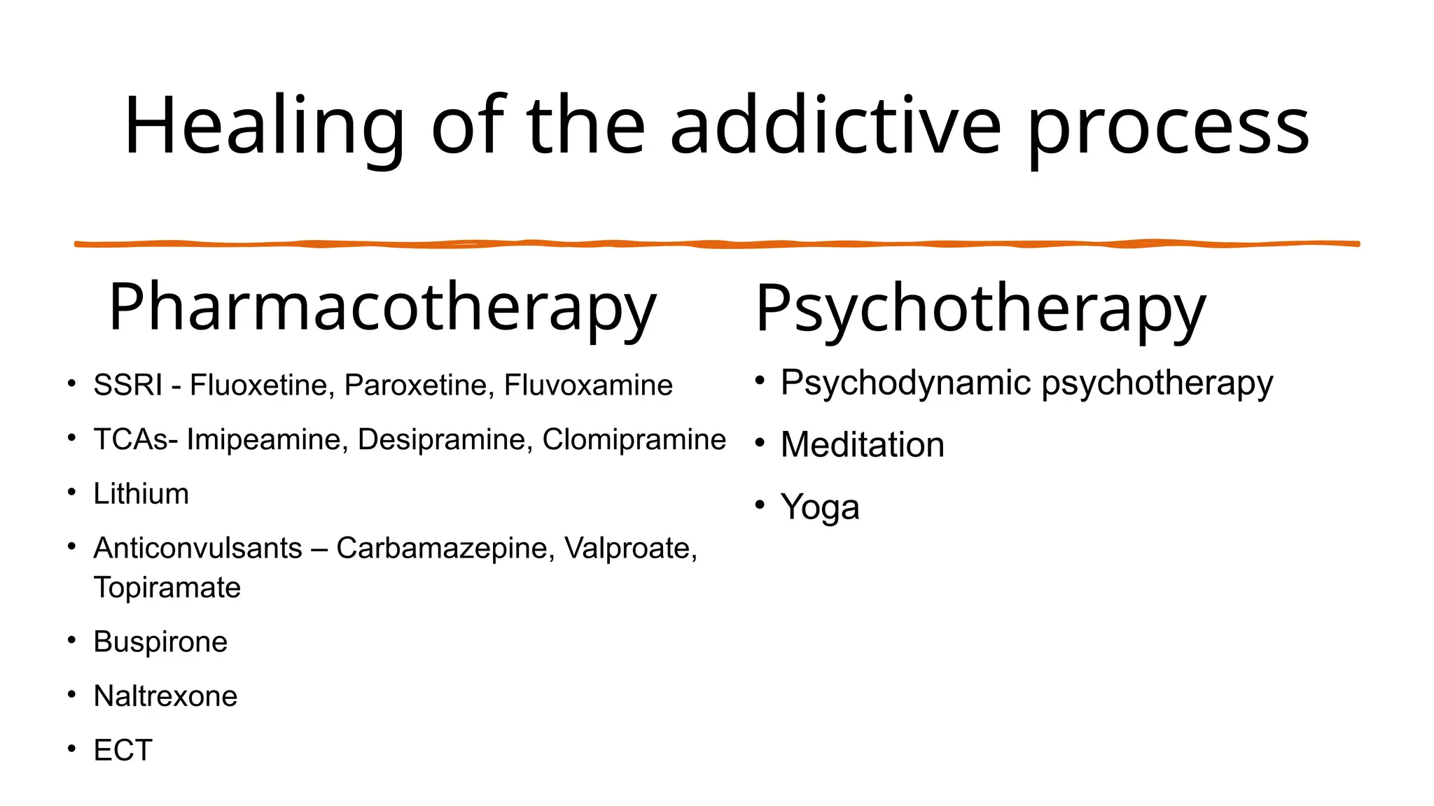 Healing of the addictive process
Pharmacotherapy
• SSRI - Fluoxetine, Paroxetine, Fluvoxamine
• TCAs- Imipeamine, Desipramine, Clomipramine
• Lithium
• Anticonvulsants – Carbamazepine, Valproate,
Topiramate
• Buspirone
• Naltrexone
• ECT
Psychotherapy
• Psychodynamic psychotherapy
• Meditation
• Yoga
 