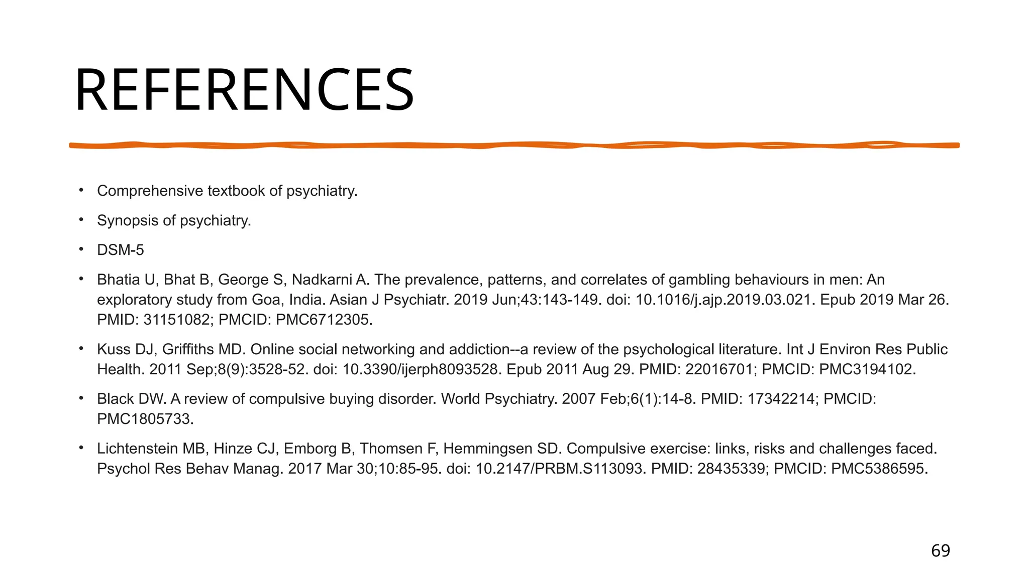 69
REFERENCES
• Comprehensive textbook of psychiatry.
• Synopsis of psychiatry.
• DSM-5
• Bhatia U, Bhat B, George S, Nadkarni A. The prevalence, patterns, and correlates of gambling behaviours in men: An
exploratory study from Goa, India. Asian J Psychiatr. 2019 Jun;43:143-149. doi: 10.1016/j.ajp.2019.03.021. Epub 2019 Mar 26.
PMID: 31151082; PMCID: PMC6712305.
• Kuss DJ, Griffiths MD. Online social networking and addiction--a review of the psychological literature. Int J Environ Res Public
Health. 2011 Sep;8(9):3528-52. doi: 10.3390/ijerph8093528. Epub 2011 Aug 29. PMID: 22016701; PMCID: PMC3194102.
• Black DW. A review of compulsive buying disorder. World Psychiatry. 2007 Feb;6(1):14-8. PMID: 17342214; PMCID:
PMC1805733.
• Lichtenstein MB, Hinze CJ, Emborg B, Thomsen F, Hemmingsen SD. Compulsive exercise: links, risks and challenges faced.
Psychol Res Behav Manag. 2017 Mar 30;10:85-95. doi: 10.2147/PRBM.S113093. PMID: 28435339; PMCID: PMC5386595.
Presentation Title
 