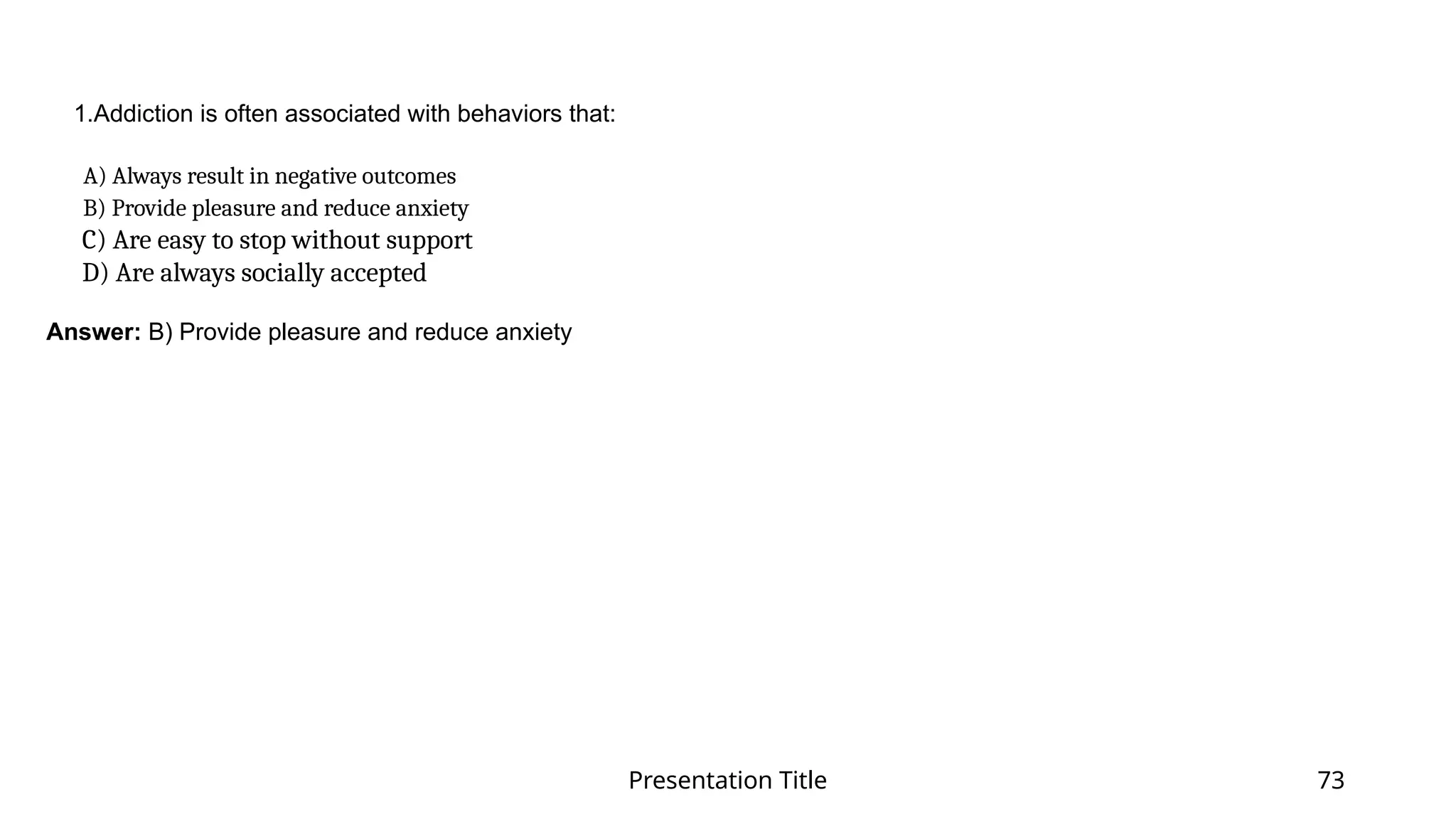 Presentation Title 73
1.Addiction is often associated with behaviors that:
​
A) Always result in negative outcomes​
B) Provide pleasure and reduce anxiety​
C) Are easy to stop without support​
D) Are always socially accepted​
Answer: B) Provide pleasure and reduce anxiety
 