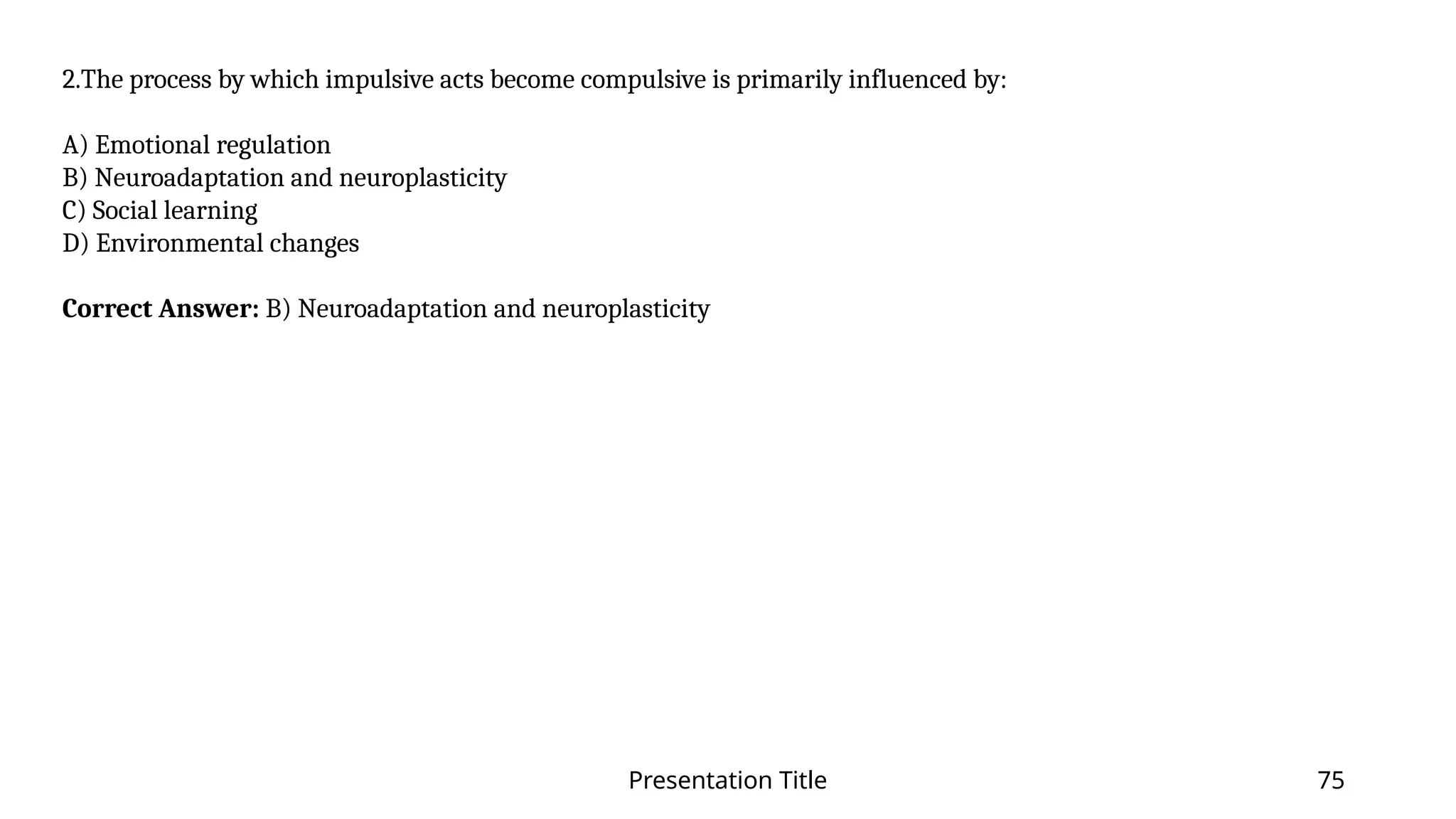 Presentation Title 75
2.The process by which impulsive acts become compulsive is primarily influenced by:
A) Emotional regulation
B) Neuroadaptation and neuroplasticity
C) Social learning
D) Environmental changes
Correct Answer: B) Neuroadaptation and neuroplasticity
 