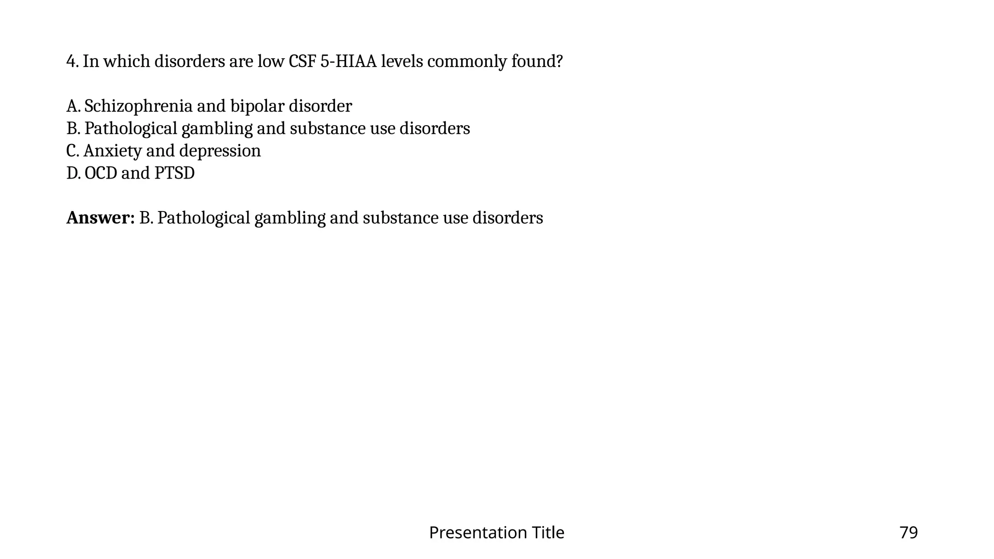 Presentation Title 79
4. In which disorders are low CSF 5-HIAA levels commonly found?
A. Schizophrenia and bipolar disorder
B. Pathological gambling and substance use disorders
C. Anxiety and depression
D. OCD and PTSD
Answer: B. Pathological gambling and substance use disorders
 