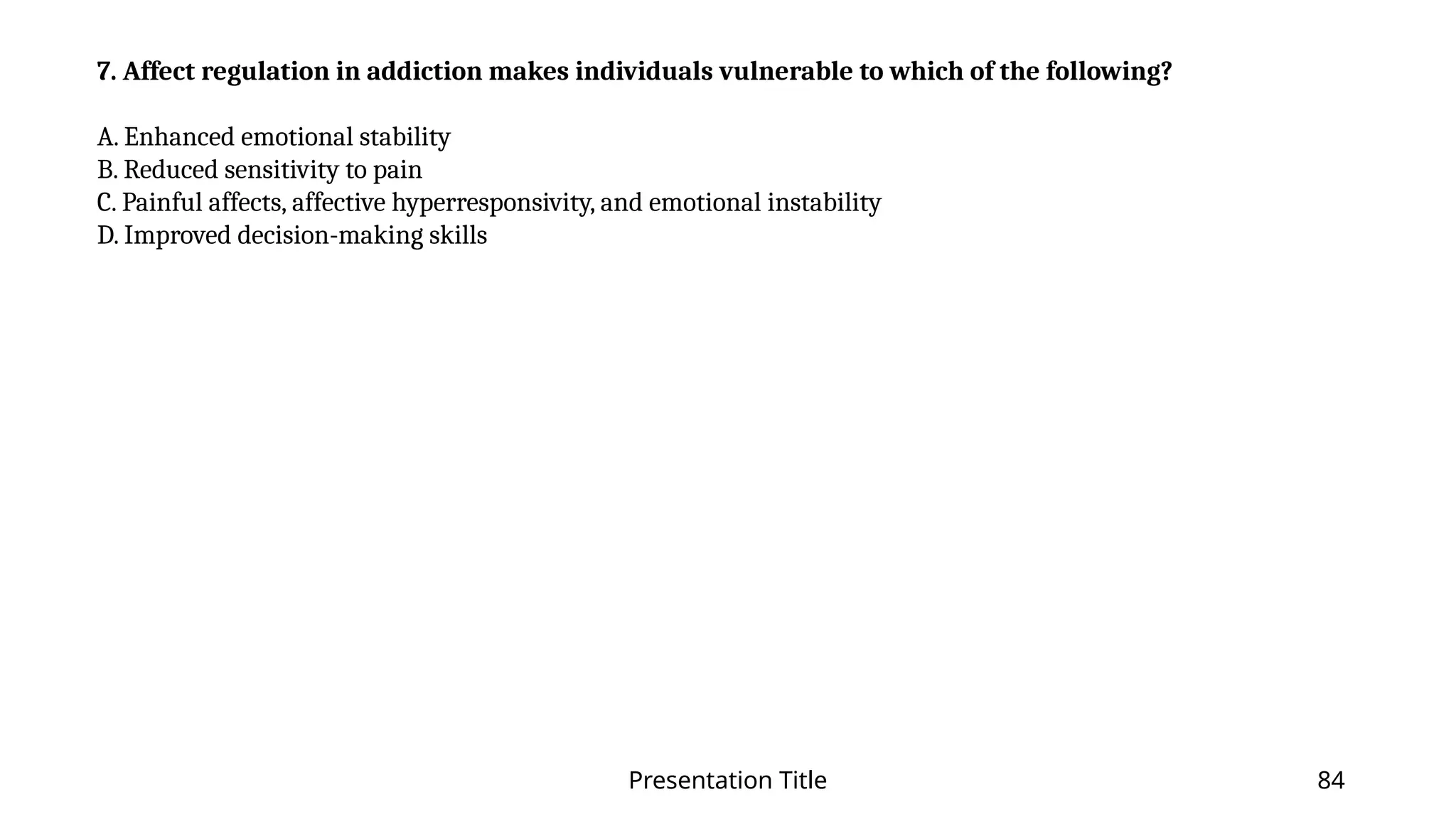 Presentation Title 84
7. Affect regulation in addiction makes individuals vulnerable to which of the following?
A. Enhanced emotional stability
B. Reduced sensitivity to pain
C. Painful affects, affective hyperresponsivity, and emotional instability
D. Improved decision-making skills
 