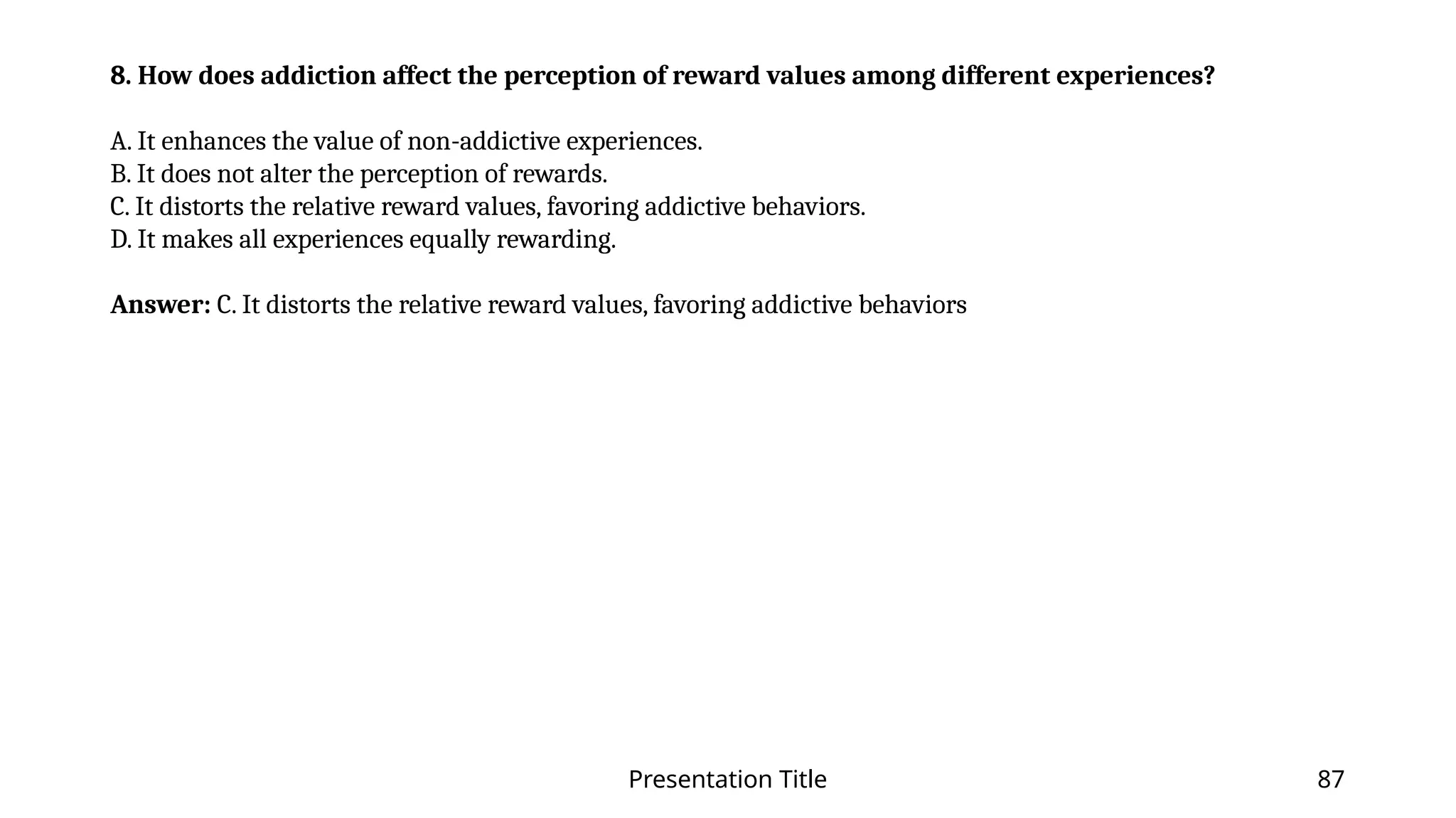 Presentation Title 87
8. How does addiction affect the perception of reward values among different experiences?
A. It enhances the value of non-addictive experiences.
B. It does not alter the perception of rewards.
C. It distorts the relative reward values, favoring addictive behaviors.
D. It makes all experiences equally rewarding.
Answer: C. It distorts the relative reward values, favoring addictive behaviors
 