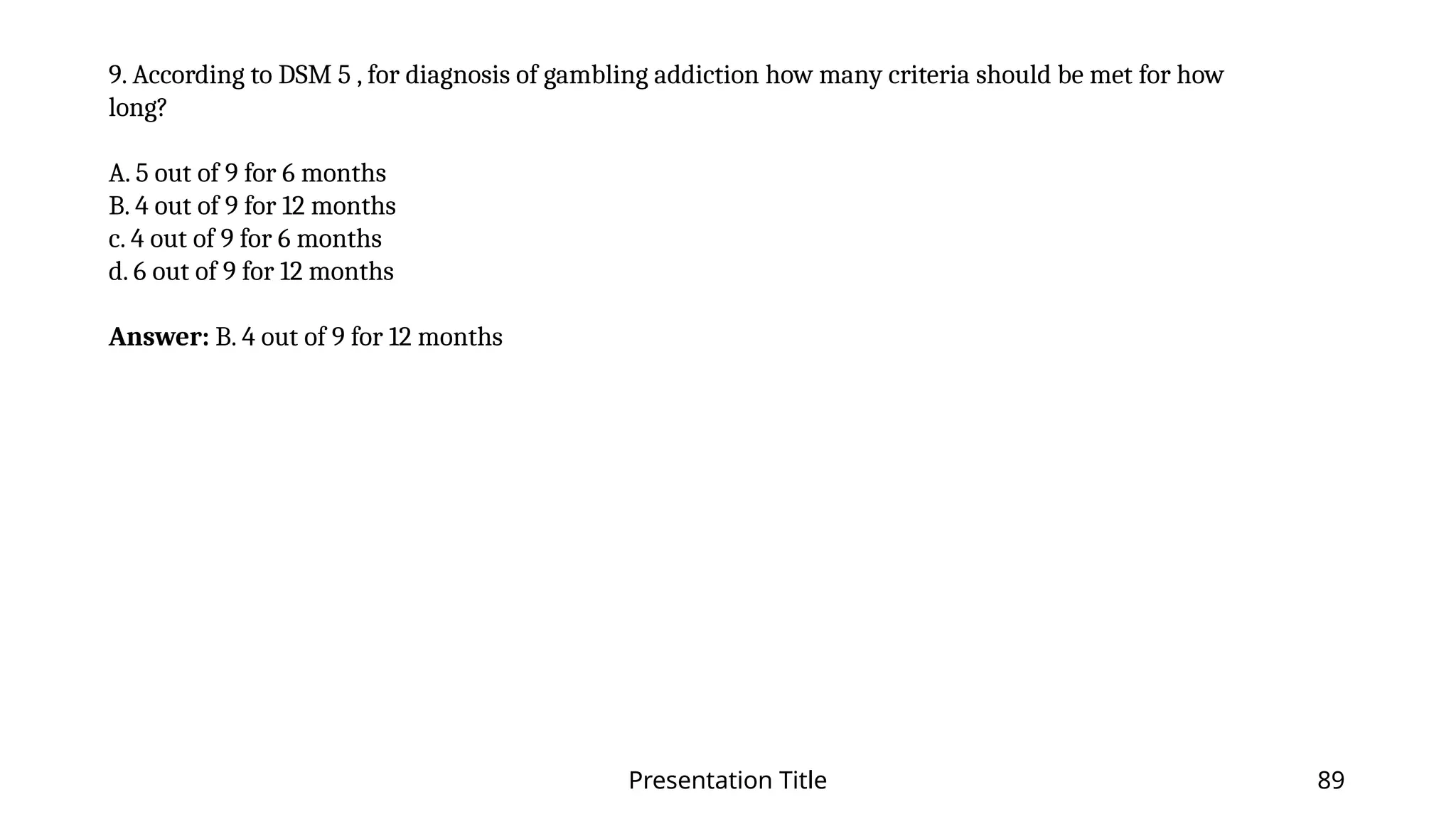 Presentation Title 89
9. According to DSM 5 , for diagnosis of gambling addiction how many criteria should be met for how
long?
A. 5 out of 9 for 6 months
B. 4 out of 9 for 12 months
c. 4 out of 9 for 6 months
d. 6 out of 9 for 12 months
Answer: B. 4 out of 9 for 12 months
 