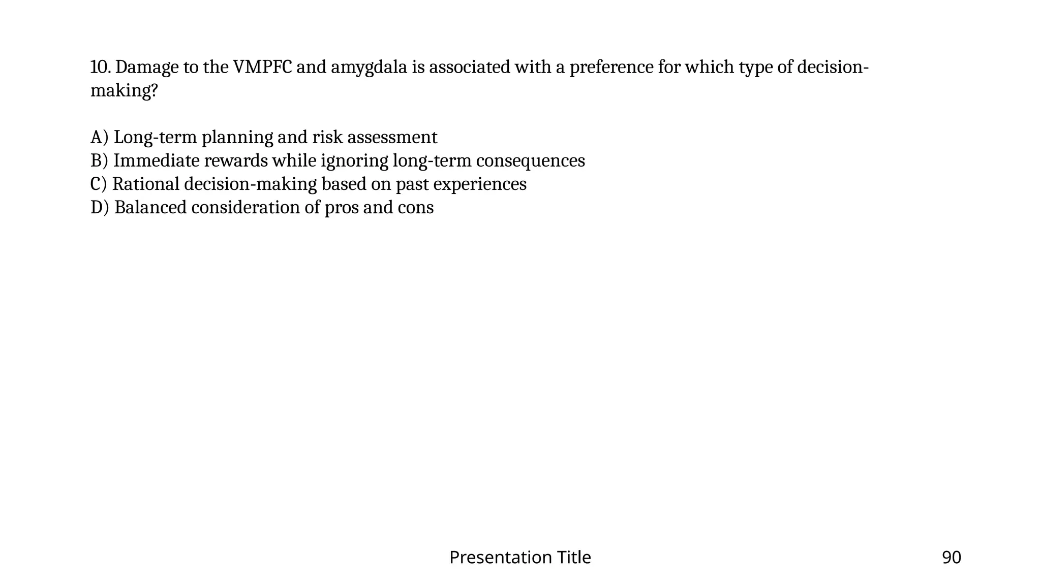 Presentation Title 90
10. Damage to the VMPFC and amygdala is associated with a preference for which type of decision-
making?
A) Long-term planning and risk assessment
B) Immediate rewards while ignoring long-term consequences
C) Rational decision-making based on past experiences
D) Balanced consideration of pros and cons
 