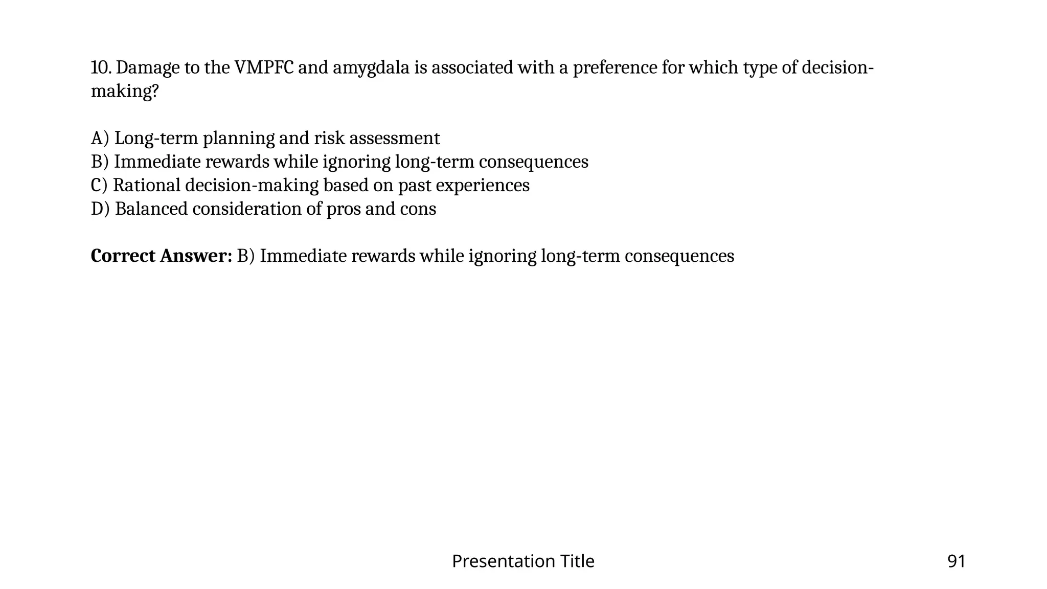 Presentation Title 91
10. Damage to the VMPFC and amygdala is associated with a preference for which type of decision-
making?
A) Long-term planning and risk assessment
B) Immediate rewards while ignoring long-term consequences
C) Rational decision-making based on past experiences
D) Balanced consideration of pros and cons
Correct Answer: B) Immediate rewards while ignoring long-term consequences
 